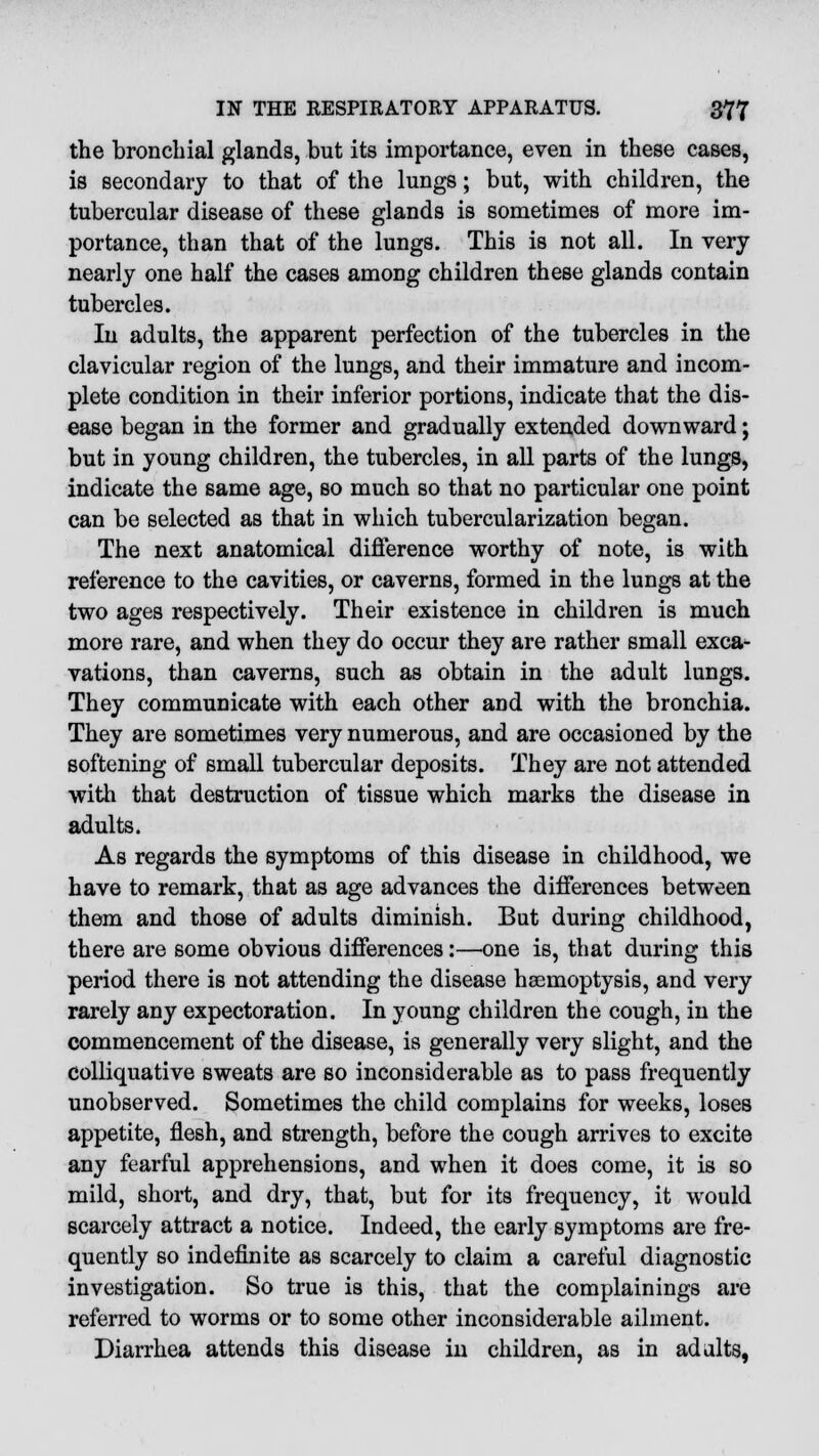 the bronchial glands, but its importance, even in these cases, is secondary to that of the lungs; but, with children, the tubercular disease of these glands is sometimes of more im- portance, than that of the lungs. This is not all. In very nearly one half the cases among children these glands contain tubercles. In adults, the apparent perfection of the tubercles in the clavicular region of the lungs, and their immature and incom- plete condition in their inferior portions, indicate that the dis- ease began in the former and gradually extended downward; but in young children, the tubercles, in all parts of the lungs, indicate the same age, so much so that no particular one point can be selected as that in which tubercularization began. The next anatomical difference worthy of note, is with reference to the cavities, or caverns, formed in the lungs at the two ages respectively. Their existence in children is much more rare, and when they do occur they are rather small exca- vations, than caverns, such as obtain in the adult lungs. They communicate with each other and with the bronchia. They are sometimes very numerous, and are occasioned by the softening of small tubercular deposits. They are not attended with that destruction of tissue which marks the disease in adults. As regards the symptoms of this disease in childhood, we have to remark, that as age advances the differences between them and those of adults diminish. But during childhood, there are some obvious differences:—one is, that during this period there is not attending the disease haemoptysis, and very rarely any expectoration. In young children the cough, in the commencement of the disease, is generally very slight, and the Colliquative sweats are so inconsiderable as to pass frequently unobserved. Sometimes the child complains for weeks, loses appetite, flesh, and strength, before the cough arrives to excite any fearful apprehensions, and when it does come, it is so mild, short, and dry, that, but for its frequency, it would scarcely attract a notice. Indeed, the early symptoms are fre- quently so indefinite as scarcely to claim a careful diagnostic investigation. So true is this, that the complainings are referred to worms or to some other inconsiderable ailment. Diarrhea attends this disease in children, as in ad alts,