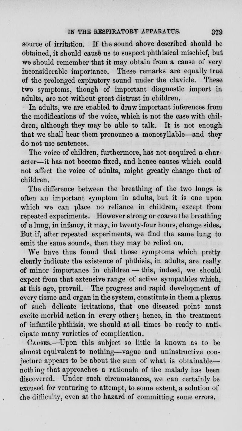 source of irritation. If the sound above described should be obtained, it should cause us to suspect phthisical mischief, but we should remember that it may obtain from a cause of very- inconsiderable importance. These remarks are equally true of the prolonged expiratory sound under the clavicle. These two symptoms, though of important diagnostic import in adults, are not without great distrust in children. In adults, we are enabled to draw important inferences from the modifications of the voice, which is not the case with chil- dren, although they may be able to talk. It is not enough that we shall hear them pronounce a monosyllable—and they do not use sentences. The voice of children, furthermore, has not acquired a char- acter—it has not become fixed, and hence causes which could not affect the voice of adults, might greatly change that of children. The difference between the breathing of the two lungs is often an important symptom in adults, but it is one upon which we can place no reliance in children, except from repeated experiments. However strong or coarse the breathing of a lung, in infancy, it may, in twenty-four hours, change sides. But if, after repeated experiments, we find the same lung to emit the same sounds, then they may be relied on. We have thus found that those symptoms which pretty clearly indicate the existence of phthisis, in adults, are really of minor importance in children — this, indeed, we should expect from that extensive range of active sympathies which, at this age, prevail. The progress and rapid development of every tissue and organ in the system, constitute in them a plexus of such delicate irritations, that one diseased point must excite morbid action in every other; hence, in the treatment of infantile phthisis, we should at all times be ready to anti-. cipate many varieties of complication. Causes.—Upon this subject so little is known as to be almost equivalent to nothing—vague and uninstructive con- jecture appears to be about the sum of what is obtainable— nothing that approaches a rationale of the malady has been discovered. Under such circumstances, we can certainly be excused for venturing to attempt, to some extent, a solution of che difficulty, even at the hazard of committing some errors.