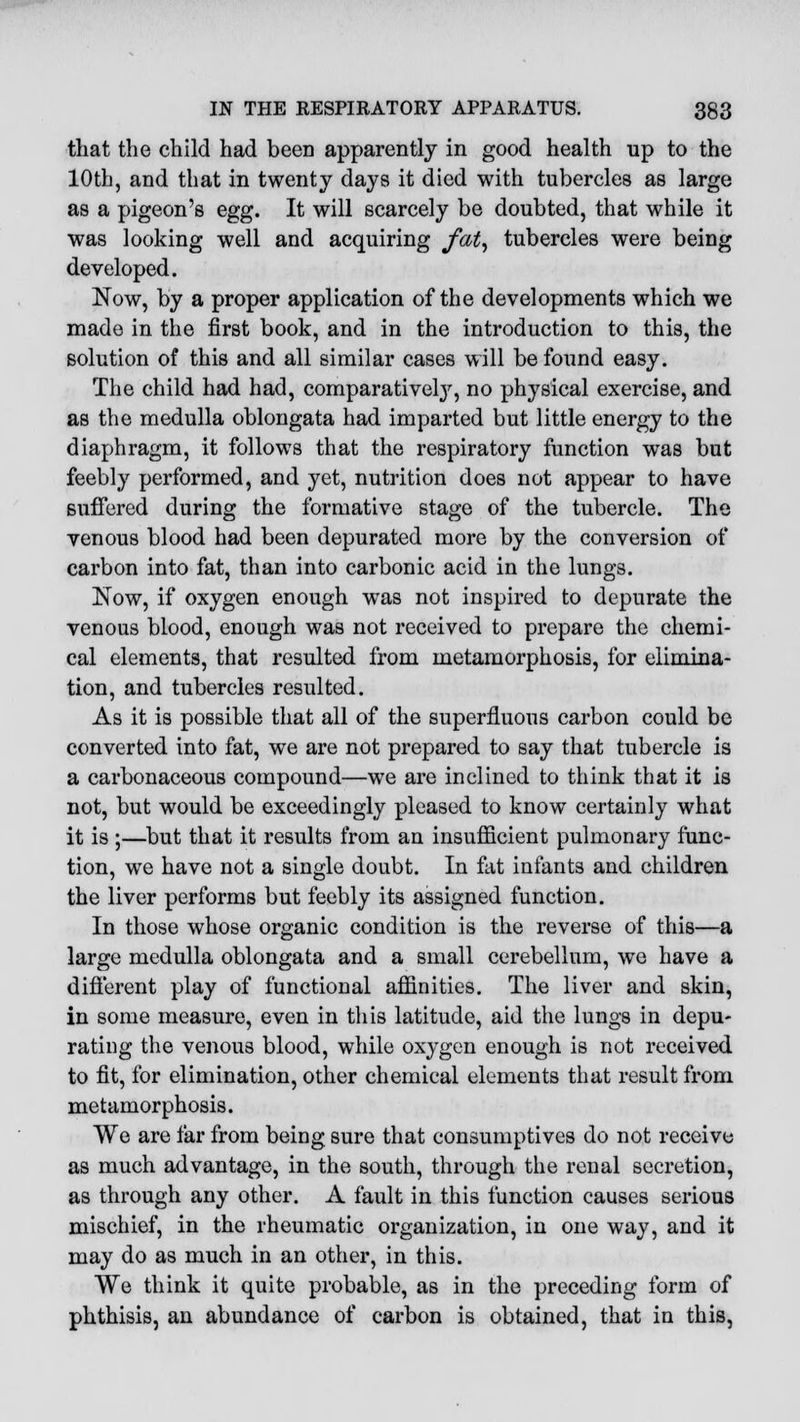 that the child had beeD apparently in good health up to the 10th, and that in twenty days it died with tubercles as large as a pigeon's egg. It will scarcely be doubted, that while it was looking well and acquiring fat, tubercles were being developed. Now, by a proper application of the developments which we made in the first book, and in the introduction to this, the solution of this and all similar cases will be found easy. The child had had, comparatively, no physical exercise, and as the medulla oblongata had imparted but little energy to the diaphragm, it follows that the respiratory function was but feebly performed, and yet, nutrition does not appear to have Buffered during the formative stage of the tubercle. The venous blood had been depurated more by the conversion of carbon into fat, than into carbonic acid in the lungs. Now, if oxygen enough was not inspired to depurate the venous blood, enough was not received to prepare the chemi- cal elements, that resulted from metamorphosis, for elimina- tion, and tubercles resulted. As it is possible that all of the superfluous carbon could be converted into fat, we are not prepared to say that tubercle is a carbonaceous compound—we are inclined to think that it is not, but would be exceedingly pleased to know certainly what it is ;—but that it results from an insufficient pulmonary func- tion, we have not a single doubt. In fat infants and children the liver performs but feebly its assigned function. In those whose organic condition is the reverse of this—a large medulla oblongata and a small cerebellum, we have a different play of functional affinities. The liver and skin, in some measure, even in this latitude, aid the lungs in depu- rating the venous blood, while oxygen enough is not received to fit, for elimination, other chemical elements that result from metamorphosis. We are far from being sure that consumptives do not receive as much advantage, in the south, through the renal secretion, as through any other. A fault in this function causes serious mischief, in the rheumatic organization, in one way, and it may do as much in an other, in this. We think it quite probable, as in the preceding form of phthisis, an abundance of carbon is obtained, that in this,