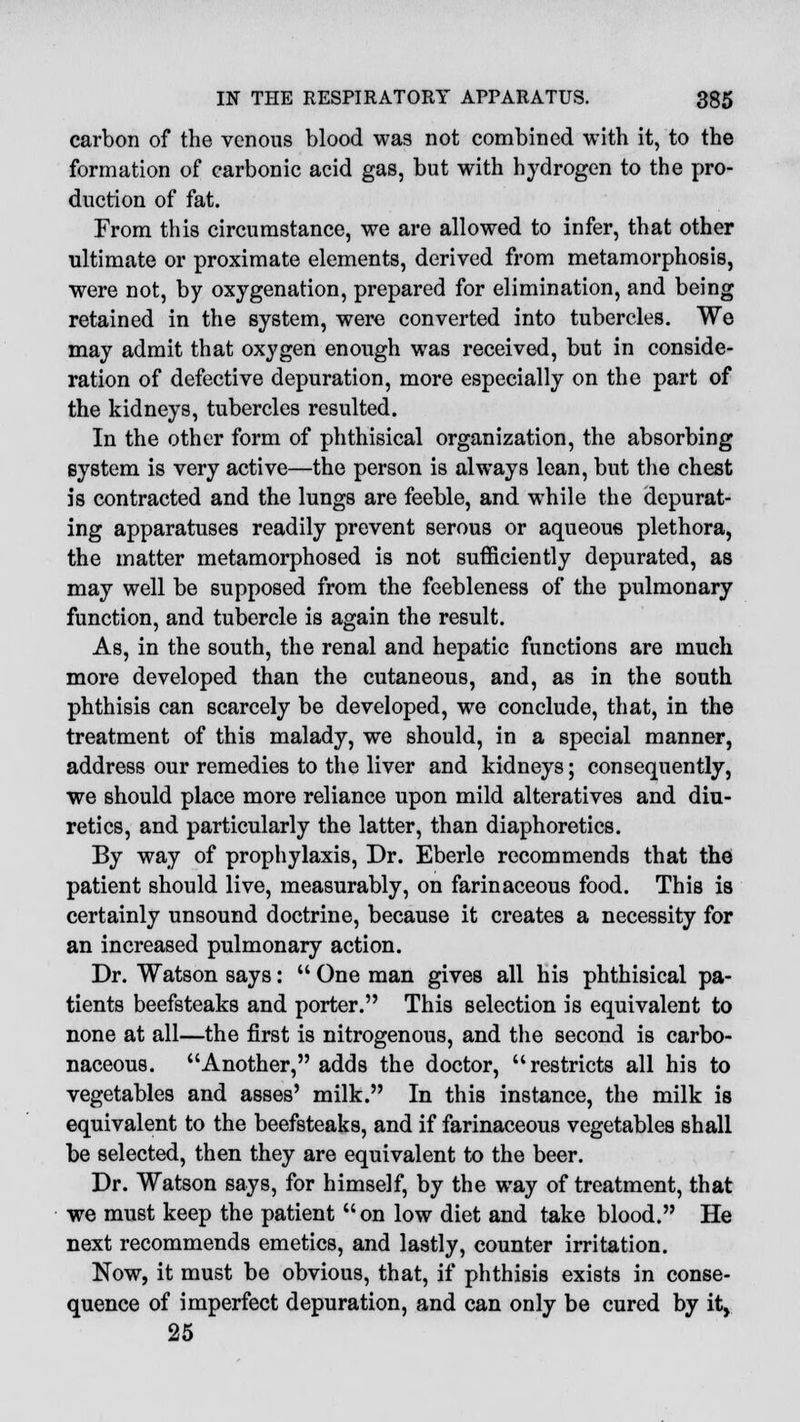 carbon of the venous blood was not combined with it, to the formation of carbonic acid gas, but with hydrogen to the pro- duction of fat. From this circumstance, we are allowed to infer, that other ultimate or proximate elements, derived from metamorphosis, were not, by oxygenation, prepared for elimination, and being retained in the system, were converted into tubercles. We may admit that oxygen enough was received, but in conside- ration of defective depuration, more especially on the part of the kidneys, tubercles resulted. In the other form of phthisical organization, the absorbing system is very active—the person is always lean, but the chest is contracted and the lungs are feeble, and while the depurat- ing apparatuses readily prevent serous or aqueous plethora, the matter metamorphosed is not sufficiently depurated, as may well be supposed from the feebleness of the pulmonary function, and tubercle is again the result. As, in the south, the renal and hepatic functions are much more developed than the cutaneous, and, as in the south phthisis can scarcely be developed, we conclude, that, in the treatment of this malady, we should, in a special manner, address our remedies to the liver and kidneys; consequently, we should place more reliance upon mild alteratives and diu- retics, and particularly the latter, than diaphoretics. By way of prophylaxis, Dr. Eberle recommends that the patient should live, measurably, on farinaceous food. This is certainly unsound doctrine, because it creates a necessity for an increased pulmonary action. Dr. Watson says:  One man gives all his phthisical pa- tients beefsteaks and porter. This selection is equivalent to none at all—the first is nitrogenous, and the second is carbo- naceous. Another, adds the doctor, restricts all his to vegetables and asses' milk. In this instance, the milk is equivalent to the beefsteaks, and if farinaceous vegetables shall be selected, then they are equivalent to the beer. Dr. Watson says, for himself, by the way of treatment, that we must keep the patient on low diet and take blood. He next recommends emetics, and lastly, counter irritation. Now, it must be obvious, that, if phthisis exists in conse- quence of imperfect depuration, and can only be cured by it, 25