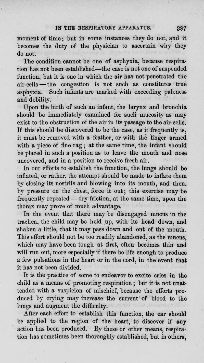 moment of time; but in some instances they do not, and it becomes the duty of the physician to ascertain why they do not. The condition cannot be one of asphyxia, because respira- tion has not been established—the case is not one of suspended function, but it is one in which the air has not penetrated the air-cells — the congestion is not such as constitutes true asphyxia. Such infants are marked with exceeding paleness and debility. Upon the birth of such an infant, the larynx and bronchia should be immediately examined for sucK mucosity as may exist to the obstruction of the air in its passage to the air-cells. If this should be discovered to be the case, as it frequently is, it must be removed with a feather, or with the finger armed with a piece of fine rag; at the same time, the infant should be placed in such a position as to leave the mouth and nose uncovered, and in a position to receive fresh air. In our efforts to establish the function, the lungs should be inflated, or rather, the attempt should be made to inflate them by closing its nostrils and blowing into its mouth, and then, by pressure on the chest, force it out; this exercise may be frequently repeated — dry friction, at the same time, upon the thorax may prove of much advantage. In the event that there may be disengaged mucus in the trachea, the child may be held up, with its head down, and shaken a little, that it may pass down and out of the mouth. This effort should not be too readily abandoned, as the mucus, which may have been tough at first, often becomes thin and will run out, more especially if there be life enough to produce a few pulsations in the heart or in the cord, in the event that it has not been divided. It is the practice of some to endeavor to excite cries in the child as a means of promoting respiration; but it is not unat- tended with a suspicion of mischief, because the efforts pro- duced by crying may increase the current of blood to the lungs and augment the difficulty. After each effort to establish this function, the ear should be applied to the region of the heart, to discover if any action has been produced. By these or other means, respira- tion has sometimes been thoroughly established, but in others,