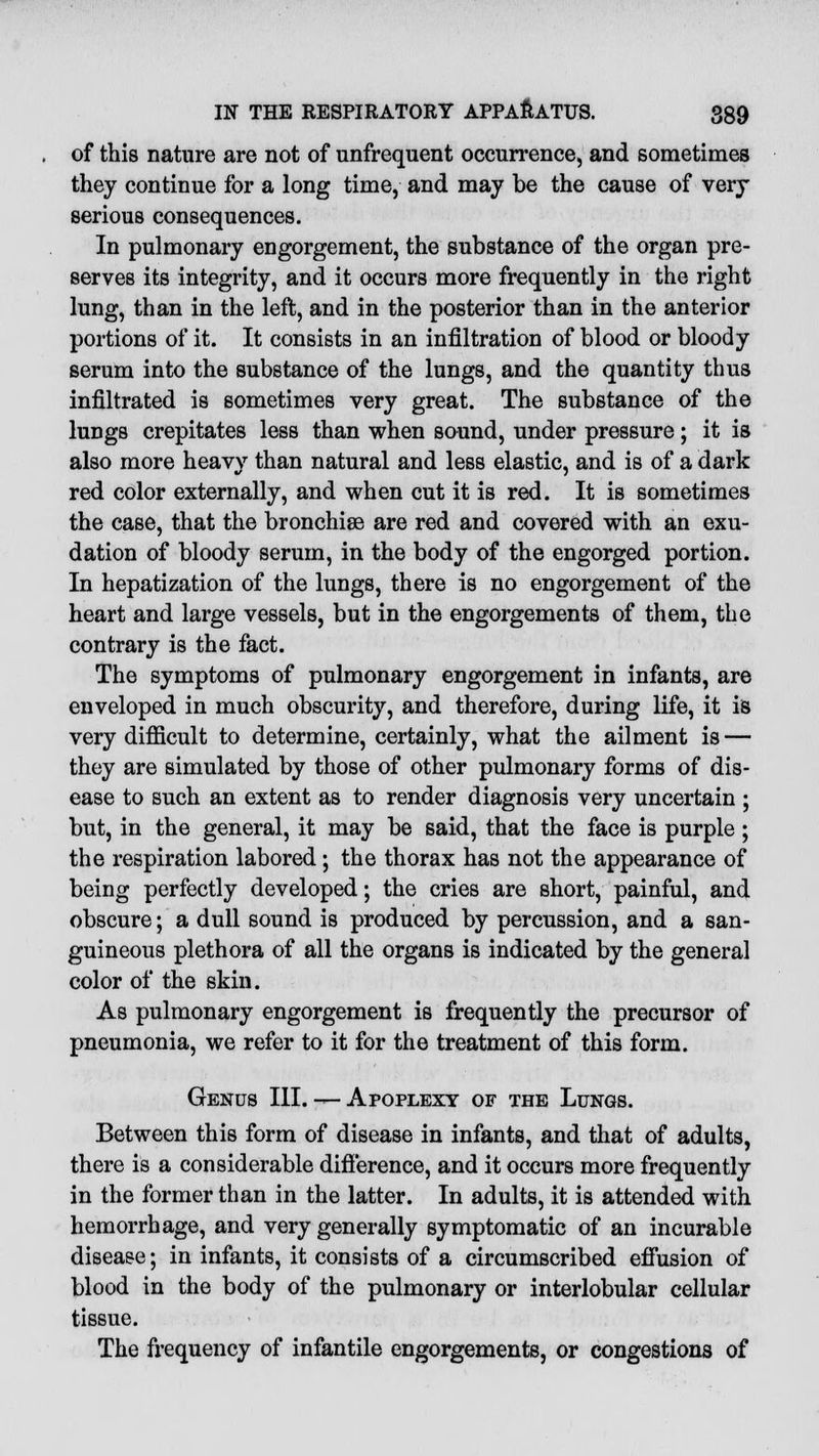 of this nature are not of unfrequent occurrence, and sometimes they continue for a long time, and may be the cause of very serious consequences. In pulmonary engorgement, the substance of the organ pre- serves its integrity, and it occurs more frequently in the right lung, than in the left, and in the posterior than in the anterior portions of it. It consists in an infiltration of blood or bloody serum into the substance of the lungs, and the quantity thus infiltrated is sometimes very great. The substance of the lungs crepitates less than when sound, under pressure; it is also more heavv than natural and less elastic, and is of a dark red color externally, and when cut it is red. It is sometimes the case, that the bronchise are red and covered with an exu- dation of bloody serum, in the body of the engorged portion. In hepatization of the lungs, there is no engorgement of the heart and large vessels, but in the engorgements of them, the contrary is the fact. The symptoms of pulmonary engorgement in infants, are enveloped in much obscurity, and therefore, during life, it is very difficult to determine, certainly, what the ailment is — they are simulated by those of other pulmonary forms of dis- ease to such an extent as to render diagnosis very uncertain ; but, in the general, it may be said, that the face is purple ; the respiration labored; the thorax has not the appearance of being perfectly developed; the cries are short, painful, and obscure; a dull sound is produced by percussion, and a san- guineous plethora of all the organs is indicated by the general color of the skin. As pulmonary engorgement is frequently the precursor of pneumonia, we refer to it for the treatment of this form. Genus III. — Apoplexy of the Lungs. Between this form of disease in infants, and that of adults, there is a considerable difference, and it occurs more frequently in the former than in the latter. In adults, it is attended with hemorrhage, and very generally symptomatic of an incurable disease; in infants, it consists of a circumscribed effusion of blood in the body of the pulmonary or interlobular cellular tissue. The frequency of infantile engorgements, or congestions of