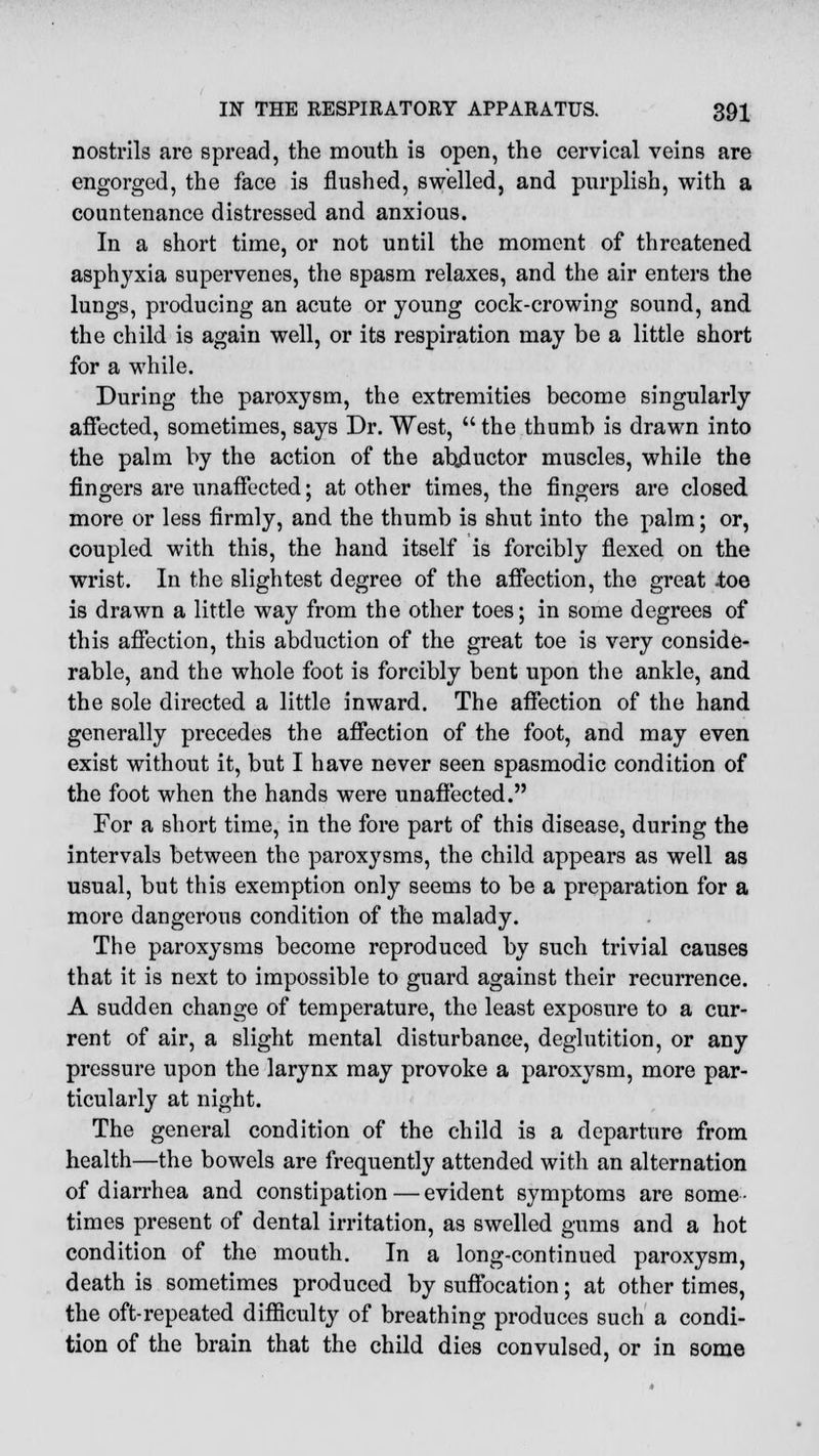 nostrils are spread, the mouth is open, the cervical veins are engorged, the face is flushed, swelled, and purplish, with a countenance distressed and anxious. In a short time, or not until the moment of threatened asphyxia supervenes, the spasm relaxes, and the air enters the lungs, producing an acute or young cock-crowing sound, and the child is again well, or its respiration may be a little short for a while. During the paroxysm, the extremities become singularly affected, sometimes, says Dr. West,  the thumb is drawn into the palm by the action of the abjluctor muscles, while the fingers are unaffected; at other times, the fingers are closed more or less firmly, and the thumb is shut into the palm; or, coupled with this, the hand itself is forcibly flexed on the wrist. In the slightest degree of the affection, the great itoe is drawn a little way from the other toes; in some degrees of this affection, this abduction of the great toe is very conside- rable, and the whole foot is forcibly bent upon the ankle, and the sole directed a little inward. The affection of the hand generally precedes the affection of the foot, and may even exist without it, but I have never seen spasmodic condition of the foot when the hands were unaffected. For a short time, in the fore part of this disease, during the intervals between the paroxysms, the child appears as well as usual, but this exemption only seems to be a preparation for a more dangerous condition of the malady. The paroxysms become reproduced by such trivial causes that it is next to impossible to guard against their recurrence. A sudden change of temperature, the least exposure to a cur- rent of air, a slight mental disturbance, deglutition, or any pressure upon the larynx may provoke a paroxysm, more par- ticularly at night. The general condition of the child is a departure from health—the bowels are frequently attended with an alternation of diarrhea and constipation — evident symptoms are some- times present of dental irritation, as swelled gums and a hot condition of the mouth. In a long-continued paroxysm, death is sometimes produced by suffocation; at other times, the oft-repeated difficulty of breathing produces such a condi- tion of the brain that the child dies convulsed, or in some