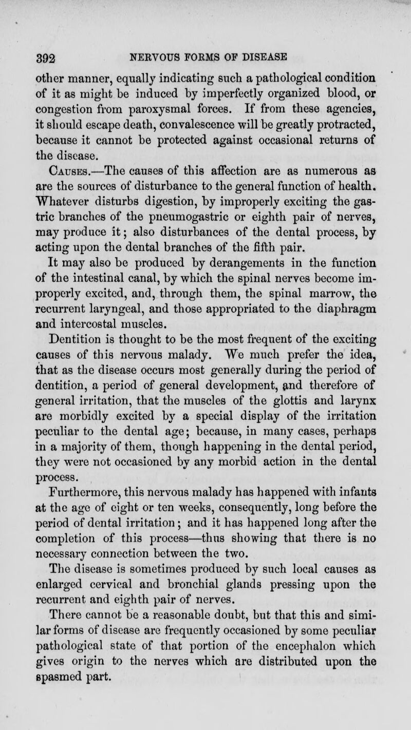 other manner, equally indicating such a pathological condition of it as might be induced by imperfectly organized blood, or congestion from paroxysmal forces. If from these agencies, it should escape death, convalescence will be greatly protracted, because it cannot be protected against occasional returns of the disease. Causes.—The causes of this affection are as numerous as are the sources of disturbance to the general function of health. Whatever disturbs digestion, by improperly exciting the gas- tric branches of the pneumogastric or eighth pair of nerves, may produce it; also disturbances of the dental process, by acting upon the dental branches of the fifth pair. It may also be produced by derangements in the function of the intestinal canal, by which the spinal nerves become im- properly excited, and, through them, the spinal marrow, the recurrent laryngeal, and those appropriated to the diaphragm and intercostal muscles. Dentition is thought to be the most frequent of the exciting causes of this nervous malady. We much prefer the idea, that as the disease occurs most generally during the period of dentition, a period of general development, and therefore of general irritation, that the muscles of the glottis and larynx are morbidly excited by a special display of the irritation peculiar to the dental age; because, in many cases, perhaps in a majority of them, though happening in the dental period, they were not occasioned by any morbid action in the dental process. Furthermore, this nervous malady has happened with infants at the age of eight or ten weeks, consequently, long before the period of dental irritation ; and it has happened long after the completion of this process—thus showing that there is no necessary connection between the two. The disease is sometimes produced by such local causes as enlarged cervical and bronchial glands pressing upon the recurrent and eighth pair of nerves. There cannot be a reasonable doubt, but that this and simi- lar forms of disease are frequently occasioned by some peculiar pathological state of that portion of the encephalon wmich gives origin to the nerves which are distributed upon the spasmed part.