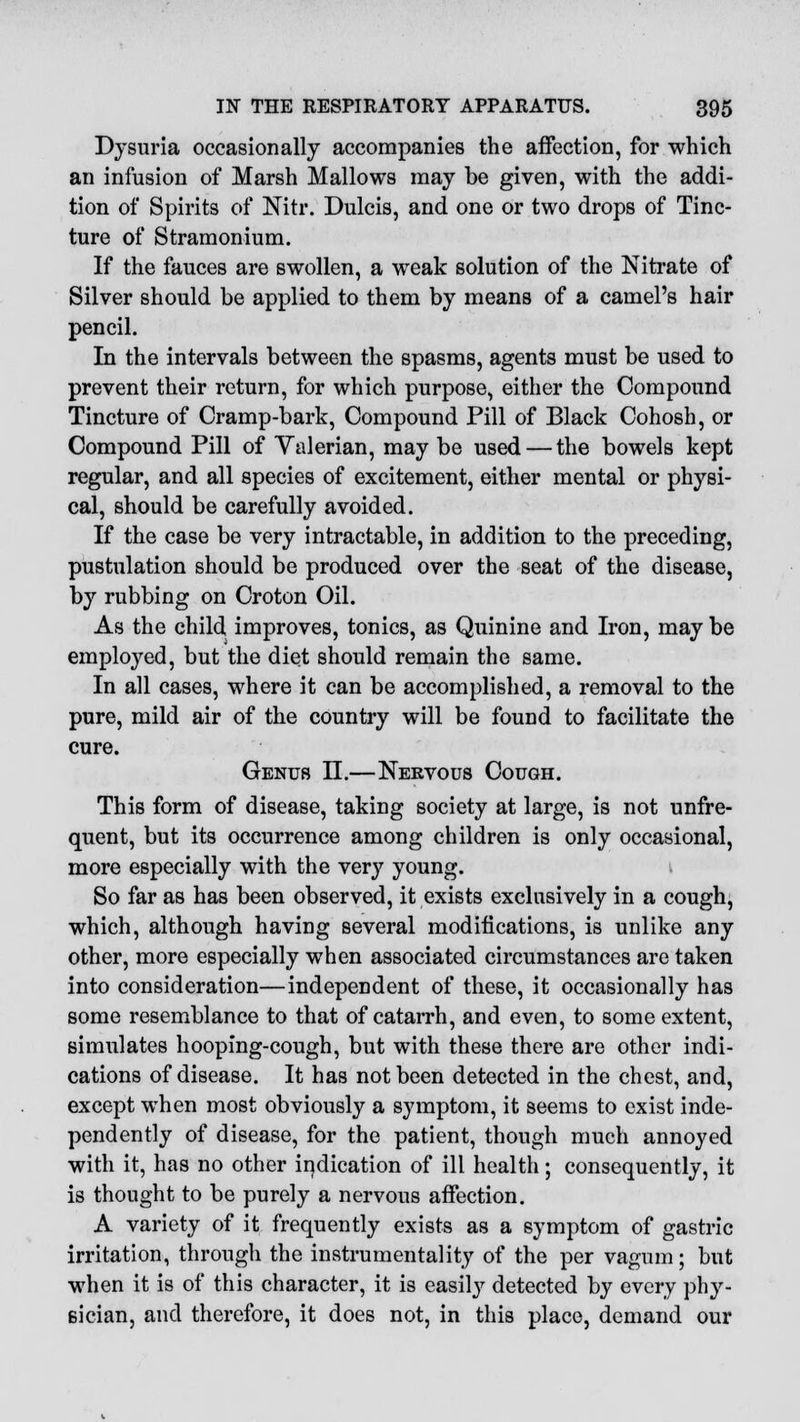 Dysuria occasionally accompanies the affection, for which an infusion of Marsh Mallows may be given, with the addi- tion of Spirits of Nitr. Dulcis, and one or two drops of Tinc- ture of Stramonium. If the fauces are swollen, a weak solution of the Nitrate of Silver should be applied to them by means of a camel's hair pencil. In the intervals between the spasms, agents must be used to prevent their return, for which purpose, either the Compound Tincture of Cramp-bark, Compound Pill of Black Cohosh, or Compound Pill of Valerian, may be used — the bowels kept regular, and all species of excitement, either mental or physi- cal, should be carefully avoided. If the case be very intractable, in addition to the preceding, pustulation should be produced over the seat of the disease, by rubbing on Croton Oil. As the child improves, tonics, as Quinine and Iron, may be employed, but the diet should remain the same. In all cases, where it can be accomplished, a removal to the pure, mild air of the country will be found to facilitate the cure. Genub II.—Nervous Cough. This form of disease, taking society at large, is not unfre- quent, but its occurrence among children is only occasional, more especially with the very young. So far as has been observed, it exists exclusively in a cough, which, although having several modifications, is unlike any other, more especially when associated circumstances are taken into consideration—independent of these, it occasionally has some resemblance to that of catarrh, and even, to some extent, simulates hooping-cough, but with these there are other indi- cations of disease. It has not been detected in the chest, and, except when most obviously a symptom, it seems to exist inde- pendently of disease, for the patient, though much annoyed with it, has no other indication of ill health; consequently, it is thought to be purely a nervous affection. A variety of it frequently exists as a symptom of gastric irritation, through the instrumentality of the per vagum; but when it is of this character, it is easily detected by every phy- sician, and therefore, it does not, in this place, demand our