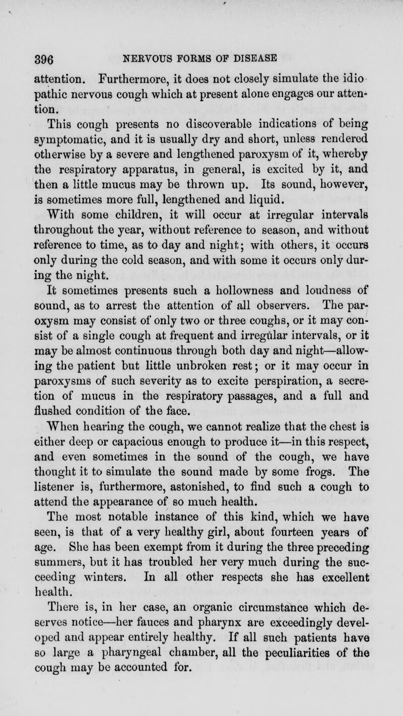 attention. Furthermore, it does not closely simulate the idio pathic nervous cough which at present alone engages our atten- tion. This cough presents no discoverable indications of being symptomatic, and it is usually dry and short, unless rendered otherwise by a severe and lengthened paroxysm of it, whereby the respiratory apparatus, in general, is excited by it, and then a little mucus may be thrown up. Its sound, however, is sometimes more full, lengthened and liquid. With some children, it will occur at irregular intervals throughout the year, without reference to season, and without reference to time, as to day and night; with others, it occurs only during the cold season, and with some it occurs only dur- ing the night. It sometimes presents such a hollowness and loudness of sound, as to arrest the attention of all observers. The par- oxysm may consist of only two or three coughs, or it may con- sist of a single cough at frequent and irregular intervals, or it may be almost continuous through both day and night—allow- ing the patient but little unbroken rest; or it may occur in paroxysms of such severity as to excite perspiration, a secre- tion of mucus in the respiratory passages, and a full and flushed condition of the face. When hearing the cough, we cannot realize that the chest is either deep or capacious enough to produce it—in this respect, and even sometimes in the sound of the cough, we have thought it to simulate the sound made by some frogs. The listener is, furthermore, astonished, to find such a cough to attend the appearance of so much health. The most notable instance of this kind, which we have seen, is that of a very healthy girl, about fourteen years of age. She has been exempt from it during the three preceding summers, but it has troubled her very much during the suc- ceeding winters. In all other respects she has excellent health. There is, in her case, an organic circumstance which de- serves notice—her fauces and pharynx are exceedingly devel- oped and appear entirely healthy. If all such patients have so large a pharyngeal chamber, all the peculiarities of the cough may be accounted for.