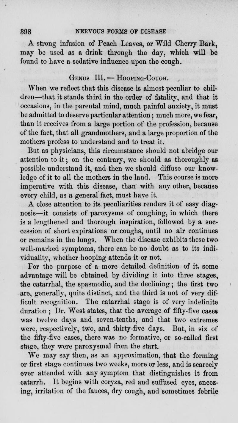 A strong infusion of Peach Leaves, or Wild Cherry Bark, may be used as a drink through the day, which will be found to have a sedative influence upon the cough. Genus III. — Hooping-Cough. When we reflect that this disease is almost peculiar to chil- dren—that it stands third in the order of fatality, and that it occasions, in the parental mind, much painful anxiety, it must be admitted to deserve particular attention; much more, we fear, than it receives from a large portion of the profession, because of the fact, that all grandmothers, and a large proportion of the mothers profess to understand and to treat it. But as physicians, this circumstance should not abridge our attention to it; on the contrary, we should as thoroughly as possible understand it, and then we should diffuse our know- ledge of it to all the mothers in the land. This course is more imperative with this disease, than' with any other, because every child, as a general fact, must have it. A close attention to its peculiarities renders it of easy diag- nosis—it consists of paroxysms of coughing, in which there is a lengthened and thorough inspiration, followed by a suc- cession of short expirations or coughs, until no air continues or remains in the lungs. When the disease exhibits these two well-marked symptoms, there can be no doubt as to its indi- viduality, whether hooping attends it or not. For the purpose of a more detailed definition of it, some advantage will be obtained by dividing it into three stages, the catarrhal, the spasmodic, and the declining; the first two are, generally, quite distinct, and the third is not of very dif- ficult recognition. The catarrhal stage is of very indefinite duration ; Dr. West states, that the average of fifty-five cases was twelve days and seven-tenths, and that two extremes were, respectively, two, and thirty-five days. But, in six of the fifty-five cases, there was no formative, or so-called first stage, they were paroxysmal from the start. We may say then, as an approximation, that the forming or first stage continues two weeks, more or less, and is scarcely ever attended with any symptom that distinguishes it from catarrh. It begins with coryza, red and suffused eyes, sneez- ing, irritation of the fauces, dry cough, and sometimes febrile