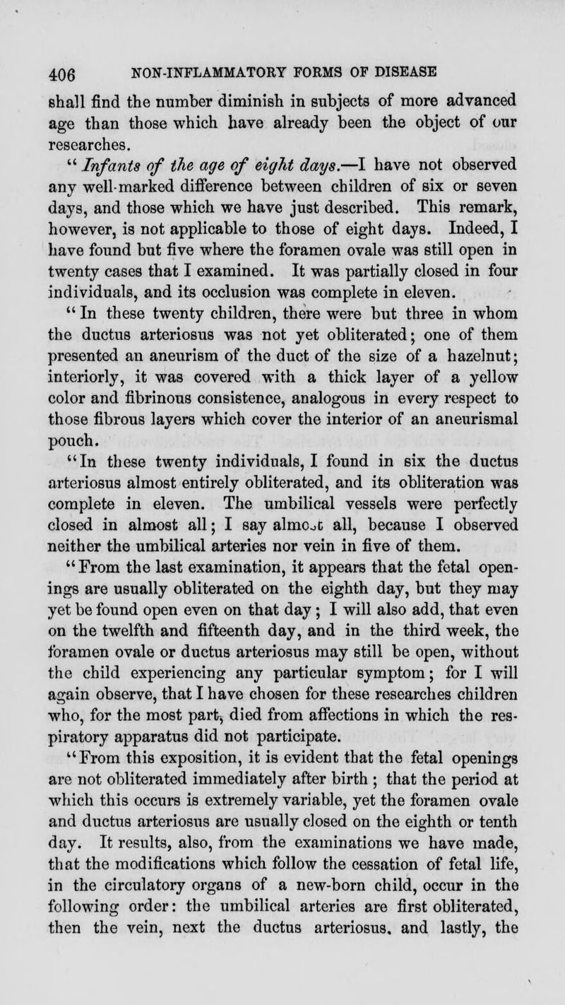 shall find the number diminish in subjects of more advanced age than those which have already been the object of our researches.  Infants of the age of eight days.—I have not observed any well-marked difference between children of six or seven days, and those which we have just described. This remark, however, is not applicable to those of eight days. Indeed, I have found but five where the foramen ovale was still open in twenty cases that I examined. It was partially closed in four individuals, and its occlusion was complete in eleven.  In these twenty children, there were but three in whom the ductus arteriosus was not yet obliterated; one of them presented an aneurism of the duct of the size of a hazelnut; interiorly, it was covered with a thick layer of a yellow color and fibrinous consistence, analogous in every respect to those fibrous layers wThich cover the interior of an aneurismal pouch. In these twenty individuals, I found in six the ductus arteriosus almost entirely obliterated, and its obliteration was complete in eleven. The umbilical vessels were perfectly closed in almost all; I say almOoC all, because I observed neither the umbilical arteries nor vein in five of them.  From the last examination, it appears that the fetal open- ings are usually obliterated on the eighth day, but they may yet be found open even on that day ; I will also add, that even on the twelfth and fifteenth day, and in the third week, the foramen ovale or ductus arteriosus may still be open, without the child experiencing any particular symptom; for I will again observe, that I have chosen for these researches children who, for the most part, died from affections in which the res- piratory apparatus did not participate. From this exposition, it is evident that the fetal openings are not obliterated immediately after birth ; that the period at which this occurs is extremely variable, yet the foramen ovale and ductus arteriosus are usually closed on the eighth or tenth day. It results, also, from the examinations we have made, that the modifications which follow the cessation of fetal life, in the circulatory organs of a new-born child, occur in the following order: the umbilical arteries are first obliterated, then the vein, next the ductus arteriosus, and lastly, the