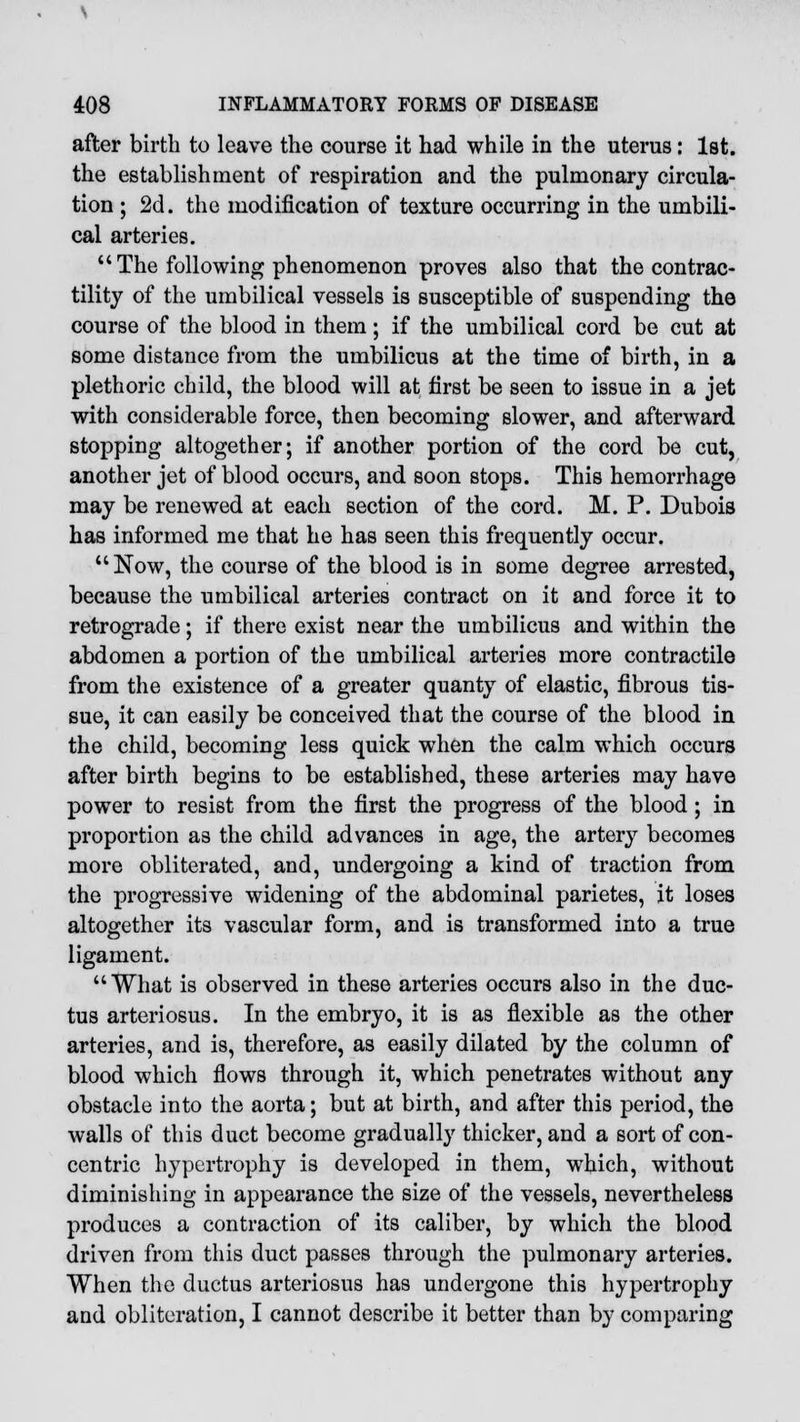 after birth to leave the course it had while in the uterus: 1st. the establishment of respiration and the pulmonary circula- tion ; 2d. the modification of texture occurring in the umbili- cal arteries.  The following phenomenon proves also that the contrac- tility of the umbilical vessels is susceptible of suspending the course of the blood in them; if the umbilical cord be cut at some distance from the umbilicus at the time of birth, in a plethoric child, the blood will at first be seen to issue in a jet with considerable force, then becoming slower, and afterward stopping altogether; if another portion of the cord be cut, another jet of blood occurs, and soon stops. This hemorrhage may be renewed at each section of the cord. M. P. Dubois has informed me that he has seen this frequently occur.  Now, the course of the blood is in some degree arrested, because the umbilical arteries contract on it and force it to retrograde; if there exist near the umbilicus and within the abdomen a portion of the umbilical arteries more contractile from the existence of a greater quanty of elastic, fibrous tis- sue, it can easily be conceived that the course of the blood in the child, becoming less quick when the calm which occurs after birth begins to be established, these arteries may have power to resist from the first the progress of the blood ; in proportion as the child advances in age, the artery becomes more obliterated, and, undergoing a kind of traction from the progressive widening of the abdominal parietes, it loses altogether its vascular form, and is transformed into a true ligament. What is observed in these arteries occurs also in the duc- tus arteriosus. In the embryo, it is as flexible as the other arteries, and is, therefore, as easily dilated by the column of blood which flows through it, which penetrates without any obstacle into the aorta; but at birth, and after this period, the walls of this duct become gradually thicker, and a sort of con- centric hypertrophy is developed in them, which, without diminishing in appearance the size of the vessels, nevertheless produces a contraction of its caliber, by which the blood driven from this duct passes through the pulmonary arteries. When the ductus arteriosus has undergone this hypertrophy and obliteration, I cannot describe it better than by comparing