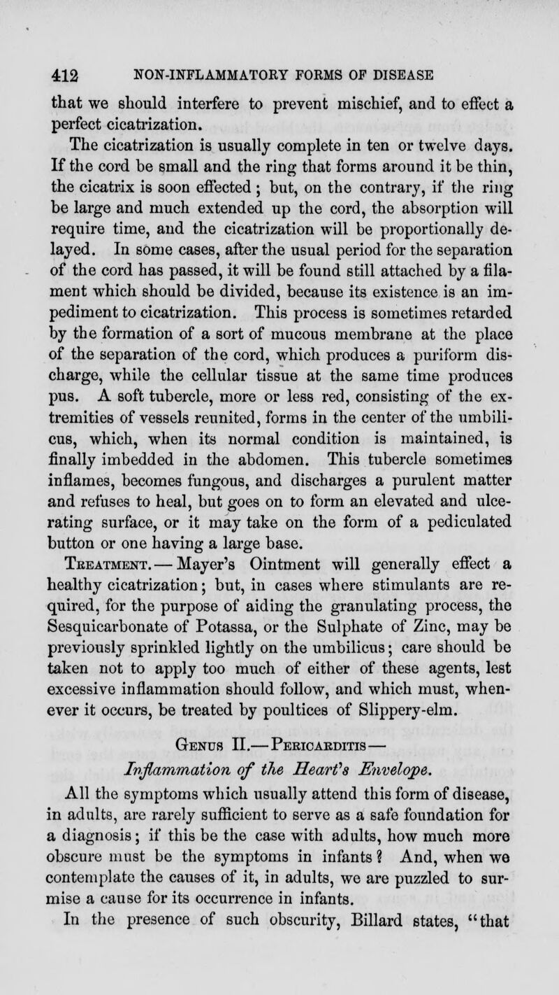 that we should interfere to prevent mischief, and to effect a perfect cicatrization. The cicatrization is usually complete in ten or twelve days. If the cord be small and the ring that forms around it be thin, the cicatrix is soon effected ; but, on the contrary, if the ring be large and much extended up the cord, the absorption will require time, and the cicatrization will be proportionally de- layed. In some cases, after the usual period for the separation of the cord has passed, it will be found still attached by a fila- ment which should be divided, because its existence is an im- pediment to cicatrization. This process is sometimes retarded by the formation of a sort of mucous membrane at the place of the separation of the cord, which produces a puriform dis- charge, while the cellular tissue at the same time produces pus. A soft tubercle, more or less red, consisting of the ex- tremities of vessels reunited, forms in the center of the umbili- cus, which, when its normal condition is maintained, is finally imbedded in the abdomen. This tubercle sometimes inflames, becomes fungous, and discharges a purulent matter and refuses to heal, but goes on to form an elevated and ulce- rating surface, or it may take on the form of a pediculated button or one having a large base. Treatment. — Mayer's Ointment will generally effect a healthy cicatrization; but, in cases where stimulants are re- quired, for the purpose of aiding the granulating process, the Sesquicarbonate of Potassa, or the Sulphate of Zinc, may be previously sprinkled lightly on the umbilicus; care should be taken not to apply too much of either of these agents, lest excessive inflammation should follow, and which must, when- ever it occurs, be treated by poultices of Slippery-elm. Genus II.—Pericaeditis— Inflammation of the Heart's Envelope. All the symptoms which usually attend this form of disease, in adults, are rarely sufficient to serve as a safe foundation for a diagnosis; if this be the case with adults, how much more obscure must be the symptoms in infants ? And, when we contemplate the causes of it, in adults, we are puzzled to sur- mise a cause for its occurrence in infants. In the presence of such obscurity, Billard states, that