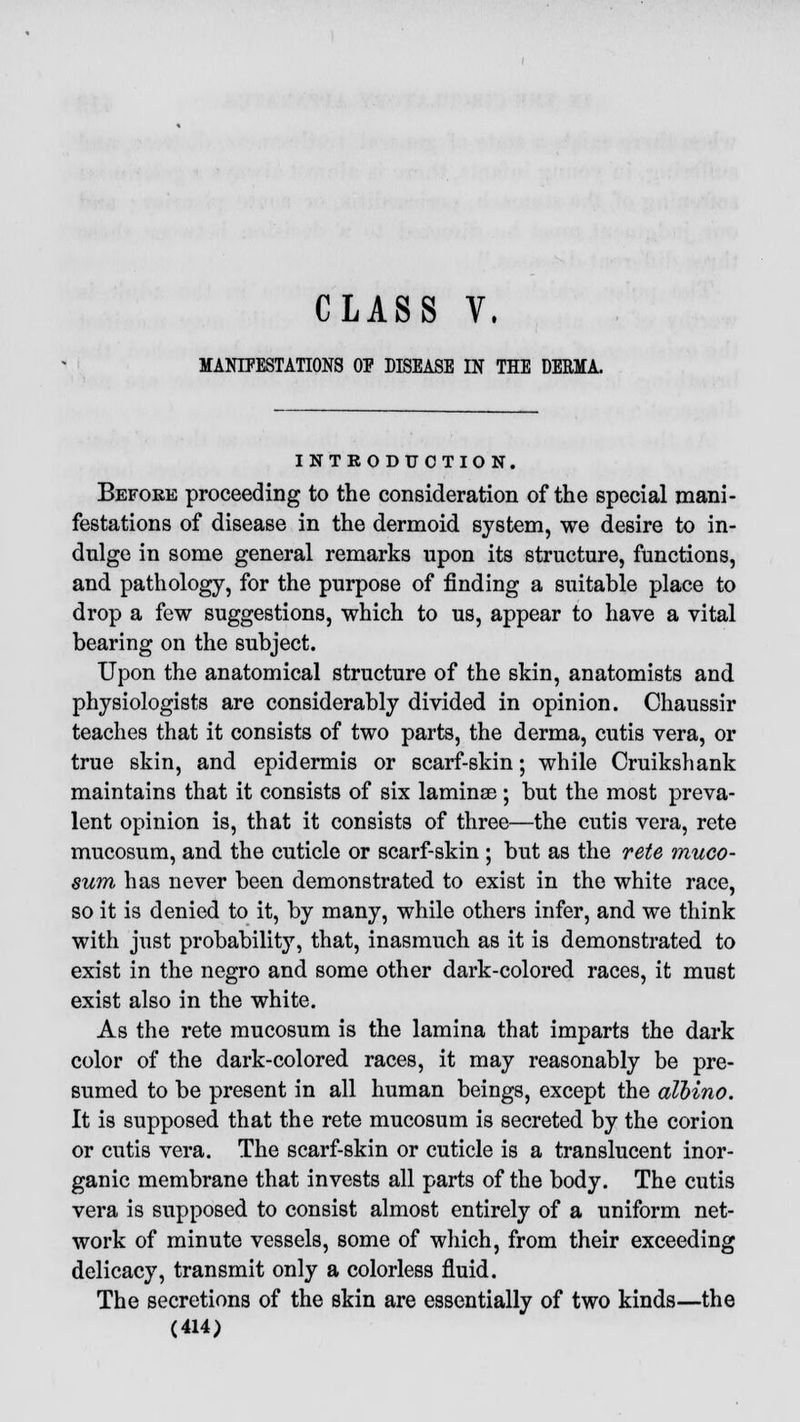 CLASS V. MANIFESTATIONS OP DISEASE IN THE DERMA. INTRODUCTION. Before proceeding to the consideration of the special mani- festations of disease in the dermoid system, we desire to in- dulge in some general remarks upon its structure, functions, and pathology, for the purpose of finding a suitable place to drop a few suggestions, which to us, appear to have a vital bearing on the subject. Upon the anatomical structure of the skin, anatomists and physiologists are considerably divided in opinion. Chaussir teaches that it consists of two parts, the derma, cutis vera, or true skin, and epidermis or scarf-skin; while Cruikshank maintains that it consists of six laminae; but the most preva- lent opinion is, that it consists of three—the cutis vera, rete mucosum, and the cuticle or scarf-skin ; but as the rete muco- sum has never been demonstrated to exist in the white race, so it is denied to it, by many, while others infer, and we think with just probability, that, inasmuch as it is demonstrated to exist in the negro and some other dark-colored races, it must exist also in the white. As the rete mucosum is the lamina that imparts the dark color of the dark-colored races, it may reasonably be pre- sumed to be present in all human beings, except the albino. It is supposed that the rete mucosum is secreted by the corion or cutis vera. The scarf-skin or cuticle is a translucent inor- ganic membrane that invests all parts of the body. The cutis vera is supposed to consist almost entirely of a uniform net- work of minute vessels, some of which, from their exceeding delicacy, transmit only a colorless fluid. The secretions of the skin are essentially of two kinds—the