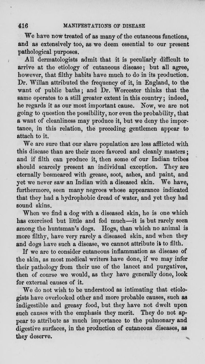 We have now treated of as many of the cutaneous functions, and as extensively too, as we deem essential to our present pathological purposes. All dermatologists admit that it is peculiarly difficult to arrive at the etiology of cutaneous disease; but all agree, however, that filthy habits have much to do in its production. Dr. Willan attributed the frequency of it, in England, to the want of public baths; and Dr. Worcester thinks that the same operates to a still greater extent in this country; indeed, he regards it as our most important cause. Now, we are not going to question the possibility, nor even the probability, that a want of cleanliness may produce it, but we deny the impor- tance, in this relation, the preceding gentlemen appear to attach to it. We are sure that our slave population are less afflicted with this disease than are their more favored and cleanly masters; and if filth can produce it, then some of our Indian tribes should scarcely present an individual exception. They are eternally besmeared with grease, soot, ashes, and paint, and yet we never saw an Indian with a diseased skin. We have, furthermore, seen many negroes whose appearance indicated that they had a hydrophobic dread of water, and yet they had sound skins. When we find a dog with a diseased skin, he is one which has exercised but little and fed much—it is but rarely seen among the huntsman's dogs. Hogs, than which no animal is more filthy, have very rarely a diseased skin, and when they and dogs have such a disease, we cannot attribute it to filth. If we are to consider cutaneous inflammation as disease of the skin, as most medical writers have done, if we may infer their pathology from their use of the lancet and purgatives, then of course we would, as they have generally done, look for external causes of it. We do not wish to be understood as intimating that etiolo- gists have overlooked other and more probable causes, such as indigestible and greasy food, but they have not dwelt upon such causes with the emphasis they merit. They do not ap- pear to attribute as much importance to the pulmonary and digestive surfaces, in the production of cutaneous diseases, as they deserve. H