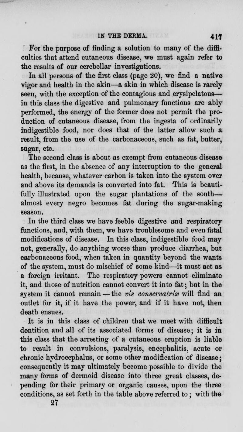 For the purpose of finding a solution to many of the diffi- culties that attend cutaneous disease, we must again refer to the results of our cerebellar investigations. In all persons of the first class (page 20), we find a native vigor and health in the skin—a skin in which disease is rarely seen, with the exception of the contagious and erysipelatous— in this class the digestive and pulmonary functions are ably performed, the energy of the former does not permit the pro- duction of cutaneous disease, from the ingesta of ordinarily indigestible food, nor does that of the latter allow such a result, from the use of the carbonaceous, such as fat, butter, sugar, etc. The second class is about as exempt from cutaneous disease as the first, in the absence of any interruption to the general health, because, whatever carbon is taken into the system over and above its demands is converted into fat. This is beauti- fully illustrated upon the sugar plantations of the south— almost every negro becomes fat during the sugar-making season. In the third class we have feeble digestive and respiratory functions, and, with them, we have troublesome and even fatal modifications of disease. In this class, indigestible food may not, generally, do anything worse than produce diarrhea, but carbonaceous food, when taken in quantity beyond the wants of the system, must do mischief of some kind—it must act as a foreign irritant. The respiratory powers cannot eliminate it, and those of nutrition cannot convert it into fat; but in the system it cannot remain — the vis conservatrix will find an outlet for it, if it have the power, and if it have not, then death ensues. It is in this class of children that we meet with difficult dentition and all of its associated forms of disease; it is in this class that the arresting of a cutaneous eruption is liable to result in convulsions, paralysis, encephalitis, acute or chronic hydrocephalus, or some other modification of disease; consequently it may ultimately become possible to divide the many forms of dermoid disease into three great classes, de- pending for their primary or organic causes, upon the three conditions, as set forth in the table above referred to; with the 27