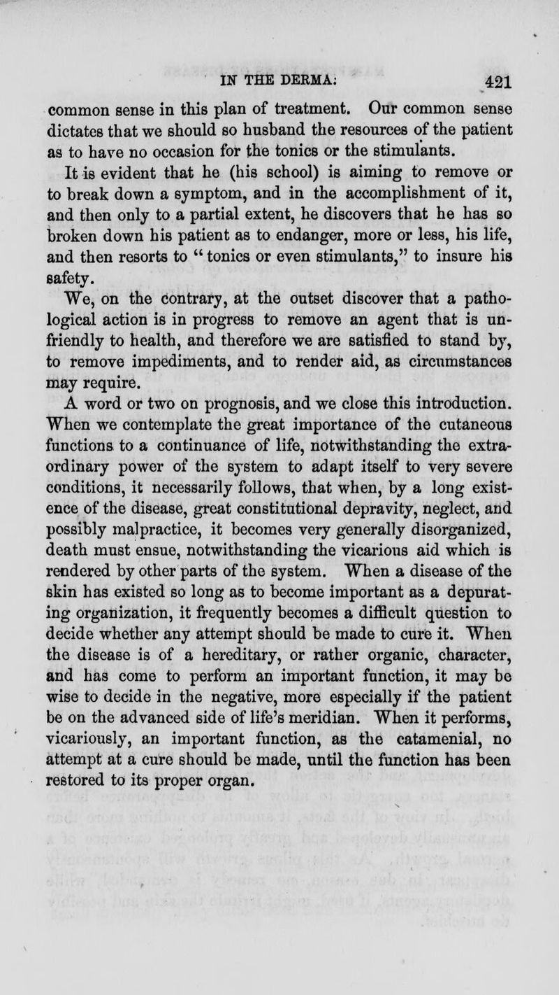 common sense in this plan of treatment. Our common sense dictates that we should so husband the resources of the patient as to have no occasion for the tonics or the stimulants. It is evident that he (his school) is aiming to remove or to break down a symptom, and in the accomplishment of it, and then only to a partial extent, he discovers that he has so broken down his patient as to endanger, more or less, his life, and then resorts to  tonics or even stimulants, to insure his safety. We, on the contrary, at the outset discover that a patho- logical action is in progress to remove an agent that is un- friendly to health, and therefore we are satisfied to stand by, to remove impediments, and to render aid, as circumstances may require. A word or two on prognosis, and we close this introduction. When we contemplate the great importance of the cutaneous functions to a continuance of life, notwithstanding the extra- ordinary power of the system to adapt itself to very severe conditions, it necessarily follows, that when, by a long exist- ence of the disease, great constitutional depravity, neglect, and possibly malpractice, it becomes very generally disorganized, death must ensue, notwithstanding the vicarious aid which is rendered by other parts of the system. When a disease of the skin has existed so long as to become important as a depurat- ing organization, it frequently becomes a difficult question to decide whether any attempt should be made to cure it. When the disease is of a hereditary, or rather organic, character, and has come to perform an important function, it may be wise to decide in the negative, more especially if the patient be on the advanced side of life's meridian. When it performs, vicariously, an important function, as the catamenial, no attempt at a cure should be made, until the function has been restored to its proper organ.