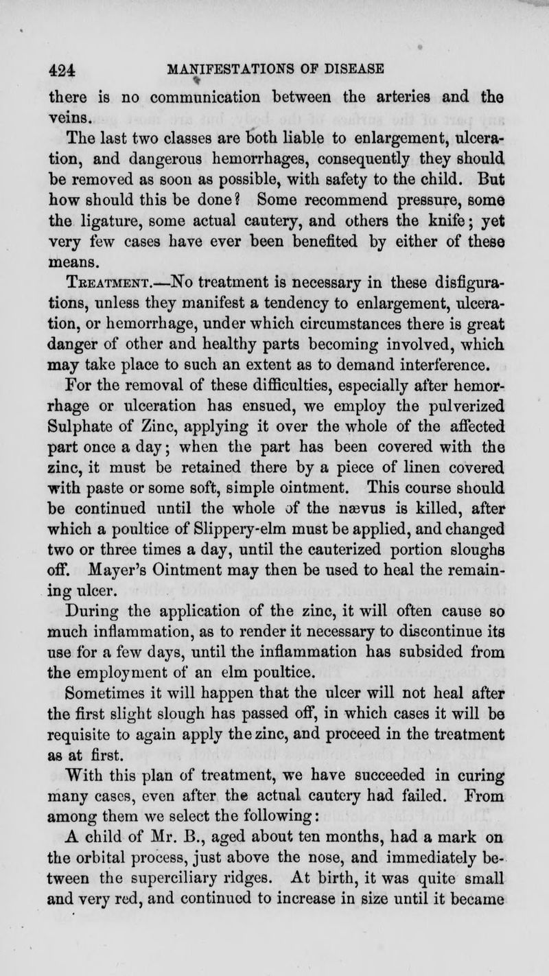 ♦ there is no communication between the arteries and the veins. The last two classes are both liable to enlargement, ulcera- tion, and dangerous hemorrhages, consequently they should be removed as soon as possible, with safety to the child. But how should this be done ? Some recommend pressure, some the ligature, some actual cautery, and others the knife; yet very few cases have ever been benefited by either of these means. Treatment.—No treatment is necessary in these disfigura- tions, unless they manifest a tendency to enlargement, ulcera- tion, or hemorrhage, under which circumstances there is great danger of other and healthy parts becoming involved, which may take place to such an extent as to demand interference. For the removal of these difficulties, especially after hemor- rhage or ulceration has ensued, we employ the pulverized Sulphate of Zinc, applying it over the whole of the affected part once a day; when the part has been covered with the zinc, it must be retained there by a piece of linen covered with paste or some soft, simple ointment. This course should be continued until the whole of the nsevus is killed, after which a poultice of Slippery-elm must be applied, and changed two or three times a day, until the cauterized portion sloughs off. Mayer's Ointment may then be used to heal the remain- ing ulcer. During the application of the zinc, it will often cause so much inflammation, as to render it necessary to discontinue its use for a few days, until the inflammation has subsided from the employment of an elm poultice. Sometimes it will happen that the ulcer will not heal after the first slight slough has passed off, in which cases it will be requisite to again apply the zinc, and proceed in the treatment as at first. With this plan of treatment, we have succeeded in curing many cases, even after the actual cautery had failed. From among them we select the following: A child of Mr. B., aged about ten months, had a mark on the orbital process, just above the nose, and immediately be- tween the superciliary ridges. At birth, it was quite small and very red, and continued to increase in size until it became