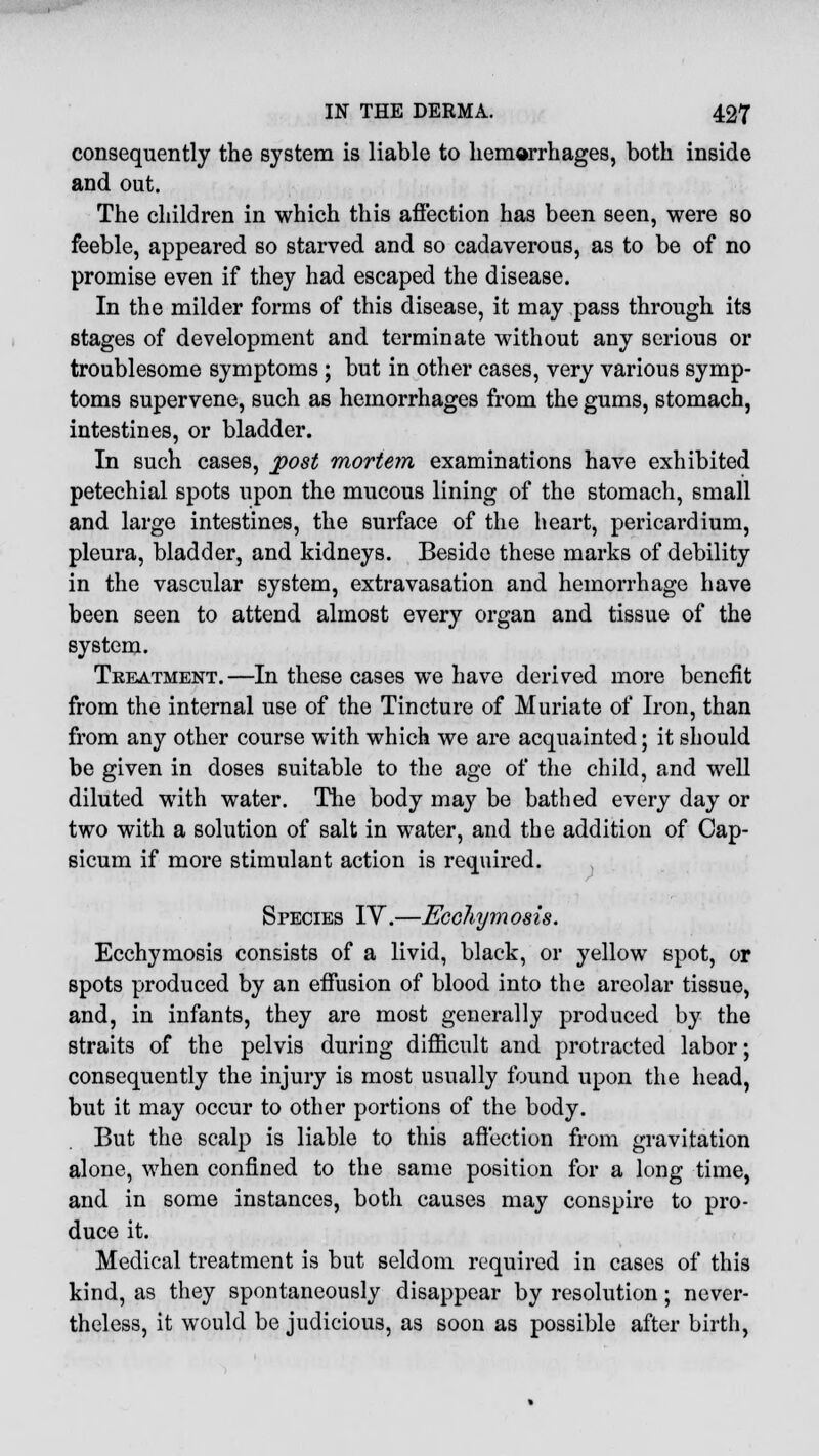 consequently the system is liable to hemorrhages, both inside and out. The children in which this affection has been seen, were so feeble, appeared so starved and so cadaverous, as to be of no promise even if they had escaped the disease. In the milder forms of this disease, it may pass through its stages of development and terminate without any serious or troublesome symptoms; but in other cases, very various symp- toms supervene, such as hemorrhages from the gums, stomach, intestines, or bladder. In such cases, post mortem examinations have exhibited petechial spots upon the mucous lining of the stomach, small and large intestines, the surface of the heart, pericardium, pleura, bladder, and kidneys. Beside these marks of debility in the vascular system, extravasation and hemorrhage have been seen to attend almost every organ and tissue of the system. Treatment.—In these cases we have derived more benefit from the internal use of the Tincture of Muriate of Iron, than from any other course with which we are acquainted; it should be given in doses suitable to the age of the child, and well diluted with water. The body may be bathed every day or two with a solution of salt in water, and the addition of Cap- sicum if more stimulant action is required. Species IV.—Ecchymosis. Ecchymosis consists of a livid, black, or yellow spot, or spots produced by an effusion of blood into the areolar tissue, and, in infants, they are most generally produced by the straits of the pelvis during difficult and protracted labor; consequently the injury is most usually found upon the head, but it may occur to other portions of the body. But the scalp is liable to this affection from gravitation alone, when confined to the same position for a long time, and in some instances, both causes may conspire to pro- duce it. Medical treatment is but seldom required in cases of this kind, as they spontaneously disappear by resolution; never- theless, it would be judicious, as soon as possible after birth,