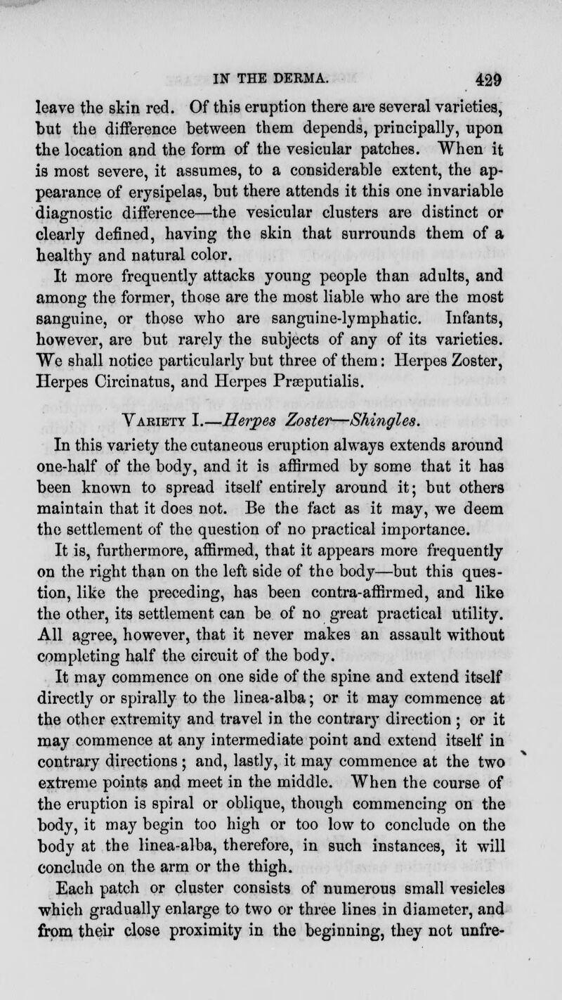 leave the skin red. Of this eruption there are several varieties, but the difference between them depends, principally, upon the location and the form of the vesicular patches. When it is most severe, it assumes, to a considerable extent, the ap- pearance of erysipelas, but there attends it this one invariable diagnostic difference—the vesicular clusters are distinct or clearly defined, having the skin that surrounds them of a healthy and natural color. It more frequently attacks young people than adults, and among the former, those are the most liable who are the most sanguine, or those who are sanguine-lymphatic. Infants, however, are but rarely the subjects of any of its varieties. We shall notice particularly but three of them: Herpes Zoster, Herpes Circinatus, and Herpes Prseputialis. Variety I.—Herpes Zoster—Shingles. In this variety the cutaneous eruption always extends around one-half of the body, and it is affirmed by some that it has been known to spread itself entirely around it; but others maintain that it does not. Be the fact as it may, we deem the settlement of the question of no practical importance. It is, furthermore, affirmed, that it appears more frequently on the right than on the left side of the body—but this ques- tion, like the preceding, has been contra-affirmed, and like the other, its settlement can be of no great practical utility. All agree, however, that it never makes an assault without completing half the circuit of the body. It may commence on one side of the spine and extend itself directly or spirally to the linea-alba; or it may commence at the other extremity and travel in the contrary direction ; or it may commence at any intermediate point and extend itself in contrary directions ; and, lastly, it may commence at the two extreme points and meet in the middle. When the course of the eruption is spiral or oblique, though commencing on the body, it may begin too high or too low to conclude on the body at the linea-alba, therefore, in such instances, it will conclude on the arm or the thigh. Each patch or cluster consists of numerous small vesicles which gradually enlarge to two or three lines in diameter, and from their close proximity in the beginning, they not unfre-