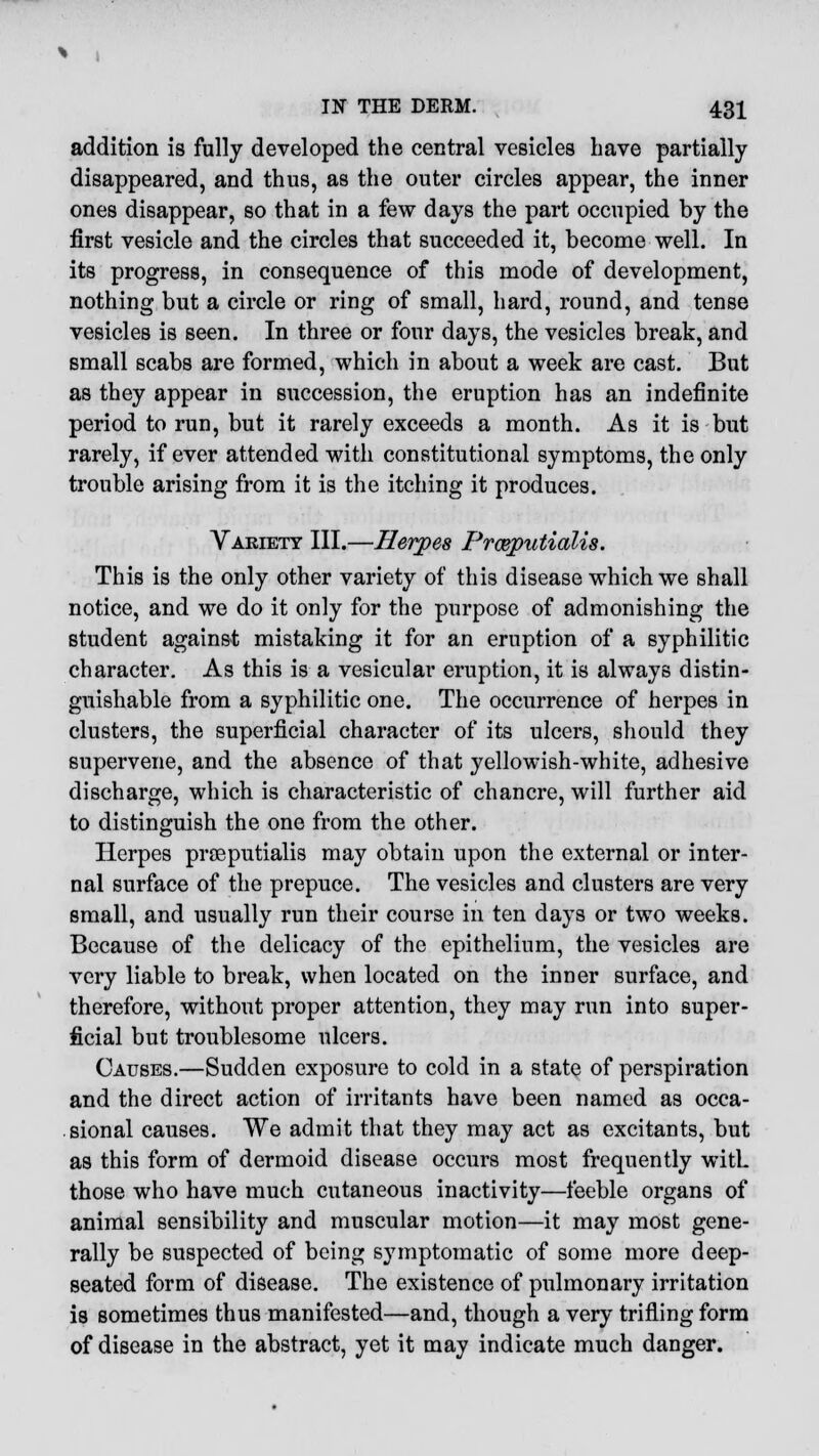 addition is fully developed the central vesicles have partially disappeared, and thus, as the outer circles appear, the inner ones disappear, so that in a few days the part occupied by the first vesicle and the circles that succeeded it, become well. In its progress, in consequence of this mode of development, nothing but a circle or ring of small, hard, round, and tense vesicles is seen. In three or four days, the vesicles break, and small scabs are formed, which in about a week are cast. But as they appear in succession, the eruption has an indefinite period to run, but it rarely exceeds a month. As it is but rarely, if ever attended with constitutional symptoms, the only trouble arising from it is the itching it produces. Variety III.—Herpes Prceputialis. This is the only other variety of this disease which we shall notice, and we do it only for the purpose of admonishing the student against mistaking it for an eruption of a syphilitic character. As this is a vesicular eruption, it is always distin- guishable from a syphilitic one. The occurrence of herpes in clusters, the superficial character of its ulcers, should they supervene, and the absence of that yellowish-white, adhesive discharge, which is characteristic of chancre, will further aid to distinguish the one from the other. Herpes proeputialis may obtain upon the external or inter- nal surface of the prepuce. The vesicles and clusters are very small, and usually run their course in ten days or two weeks. Because of the delicacy of the epithelium, the vesicles are very liable to break, when located on the inner surface, and therefore, without proper attention, they may run into super- ficial but troublesome ulcers. Causes.—Sudden exposure to cold in a state of perspiration and the direct action of irritants have been named as occa- sional causes. We admit that they may act as excitants, but as this form of dermoid disease occurs most frequently with those who have much cutaneous inactivity—feeble organs of animal sensibility and muscular motion—it may most gene- rally be suspected of being symptomatic of some more deep- seated form of disease. The existence of pulmonary irritation is sometimes thus manifested—and, though a very trifling form of disease in the abstract, yet it may indicate much danger.