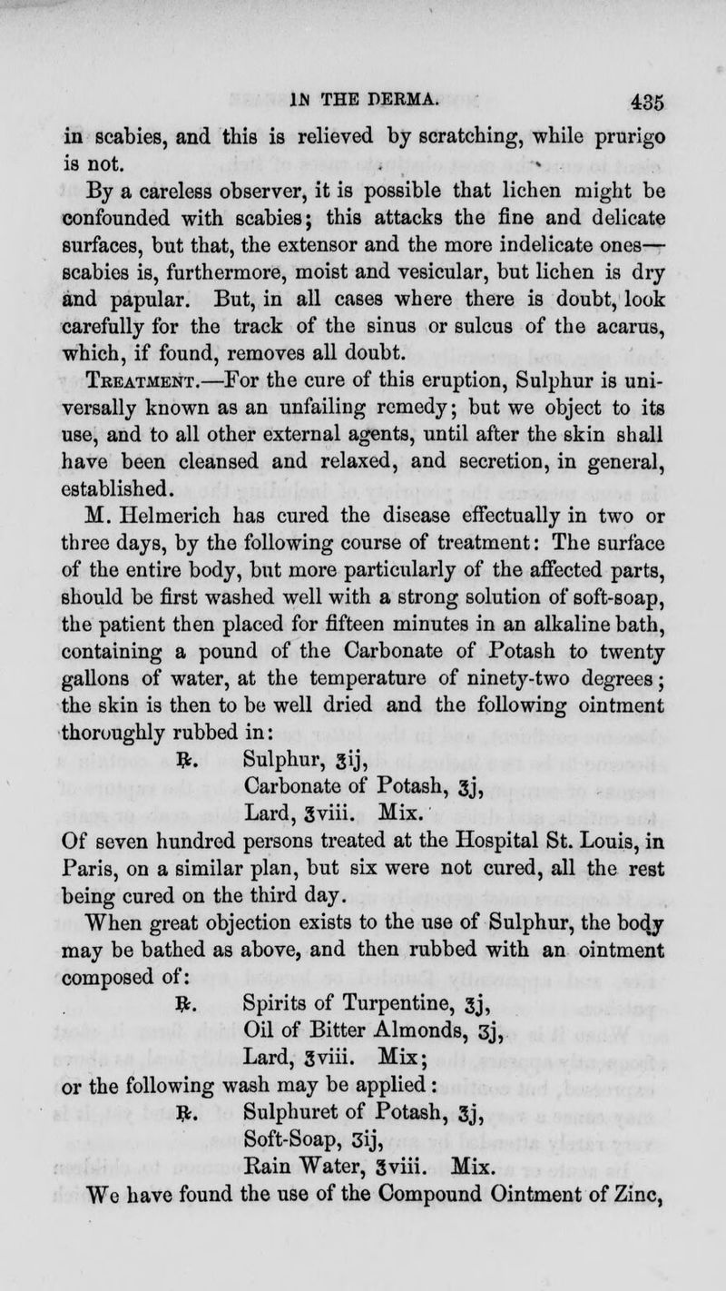 in scabies, and this is relieved by scratching, while prurigo is not. By a careless observer, it is possible that lichen might be confounded with scabies; this attacks the fine and delicate surfaces, but that, the extensor and the more indelicate ones— scabies is, furthermore, moist and vesicular, but lichen is dry and papular. But, in all cases where there is doubt, look carefully for the track of the sinus or sulcus of the acarus, which, if found, removes all doubt. Treatment.—For the cure of this eruption, Sulphur is uni- versally known as an unfailing remedy; but we object to its use, and to all other external agents, until after the skin shall have been cleansed and relaxed, and secretion, in general, established. M. Helmerich has cured the disease effectually in two or three days, by the following course of treatment: The surface of the entire body, but more particularly of the affected parts, should be first washed well with a strong solution of soft-soap, the patient then placed for fifteen minutes in an alkaline bath, containing a pound of the Carbonate of Potash to twenty gallons of water, at the temperature of ninety-two degrees; the skin is then to be well dried and the following ointment thoroughly rubbed in: #. Sulphur, gij, Carbonate of Potash, 3j, Lard, gviii. Mix. Of seven hundred persons treated at the Hospital St. Louis, in Paris, on a similar plan, but six were not cured, all the rest being cured on the third day. When great objection exists to the use of Sulphur, the body may be bathed as above, and then rubbed with an ointment composed of: Tfc. Spirits of Turpentine, 3j, Oil of Bitter Almonds, 3j, Lard, gviii. Mix; or the following wash may be applied: #. Sulphuret of Potash, 3j, Soft-Soap, 3ij, Rain Water, Sviii. Mix. We have found the use of the Compound Ointment of Zinc,