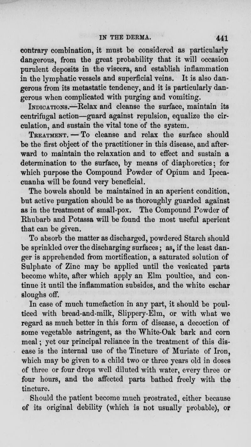 contrary combination, it must be considered as particularly dangerous, from the great probability that it will occasion purulent deposits in the viscera, and establish inflammation in the lymphatic vessels and superficial veins. It is also dan- gerous from its metastatic tendency, and it is particularly dan- gerous when complicated with purging and vomiting. Indications.—Relax and cleanse the surface, maintain its centrifugal action—guard against repulsion, equalize the cir- culation, and sustain the vital tone of the system. Treatment. — To cleanse and relax the surface should be the first object of the practitioner in this disease, and after- ward to maintain the relaxation and to effect and sustain a determination to the surface, by means of diaphoretics; for which purpose the Compound Powder of Opium and Ipeca- cuanha will be found very beneficial. The bowels should be maintained in an aperient condition, but active purgation should be as thoroughly guarded against as in the treatment of small-pox. The Compound Powder of Rhubarb and Potassa will be found the most useful aperient that can be given. To absorb the matter as discharged, powdered Starch should be sprinkled over the discharging surfaces; as, if the least dan- ger is apprehended from mortification, a saturated solution of Sulphate of Zinc may be applied until the vesicated parts become white, after which apply an Elm poultice, and con- tinue it until the inflammation subsides, and the white eschar sloughs off. In case of much tumefaction in any part, it should be poul- ticed with bread-and-milk, Slippery-Elm, or with what we regard as much better in this form of disease, a decoction of some vegetable astringent, as the White-Oak bark and corn meal; yet our principal reliance in the treatment of this dis- ease is the internal use of the Tincture of Muriate of Iron, which may be given to a child two or three years old in doses of three or four drops well diluted with water, every three or four hours, and the affected parts bathed freely with the tincture. Should the patient become much prostrated, either because of its original debility (which is not usually probable), or