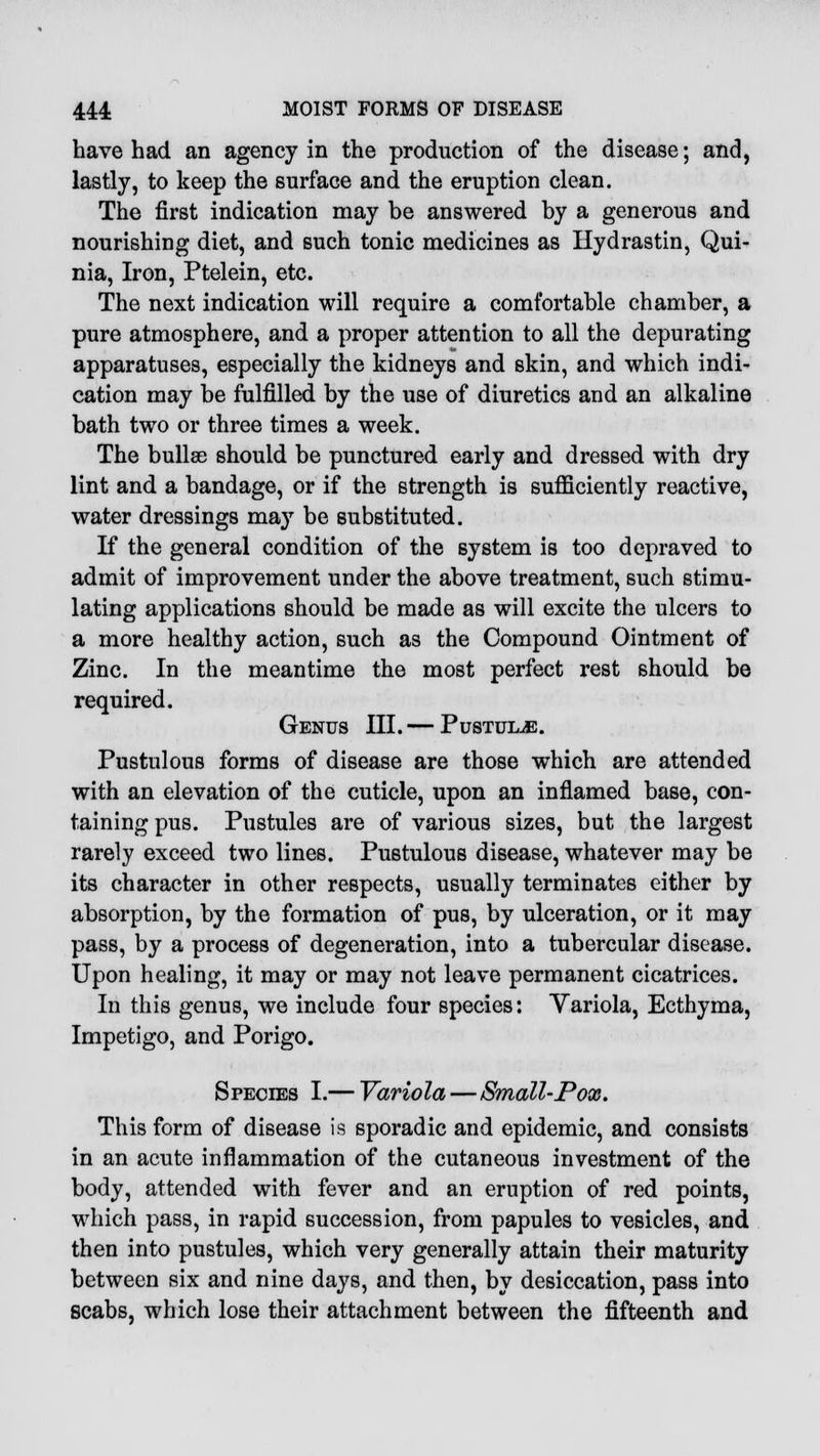 have had an agency in the production of the disease; and, lastly, to keep the surface and the eruption clean. The first indication may be answered by a generous and nourishing diet, and such tonic medicines as Hydrastin, Qui- nia, Iron, Ptelein, etc. The next indication will require a comfortable chamber, a pure atmosphere, and a proper attention to all the depurating apparatuses, especially the kidneys and skin, and which indi- cation may be fulfilled by the use of diuretics and an alkaline bath two or three times a week. The bullae should be punctured early and dressed with dry lint and a bandage, or if the strength is sufficiently reactive, water dressings may be substituted. If the general condition of the system is too depraved to admit of improvement under the above treatment, such stimu- lating applications should be made as will excite the ulcers to a more healthy action, such as the Compound Ointment of Zinc. In the meantime the most perfect rest should be required. Genus III. — Pustule. Pustulous forms of disease are those which are attended with an elevation of the cuticle, upon an inflamed base, con- taining pus. Pustules are of various sizes, but the largest rarely exceed two lines. Pustulous disease, whatever may be its character in other respects, usually terminates either by absorption, by the formation of pus, by ulceration, or it may pass, by a process of degeneration, into a tubercular disease. Upon healing, it may or may not leave permanent cicatrices. In this genus, we include four species: Variola, Ecthyma, Impetigo, and Porigo. Species I.— Variola—Small-Pox. This form of disease is sporadic and epidemic, and consists in an acute inflammation of the cutaneous investment of the body, attended with fever and an eruption of red points, which pass, in rapid succession, from papules to vesicles, and then into pustules, which very generally attain their maturity between six and nine days, and then, by desiccation, pass into scabs, which lose their attachment between the fifteenth and