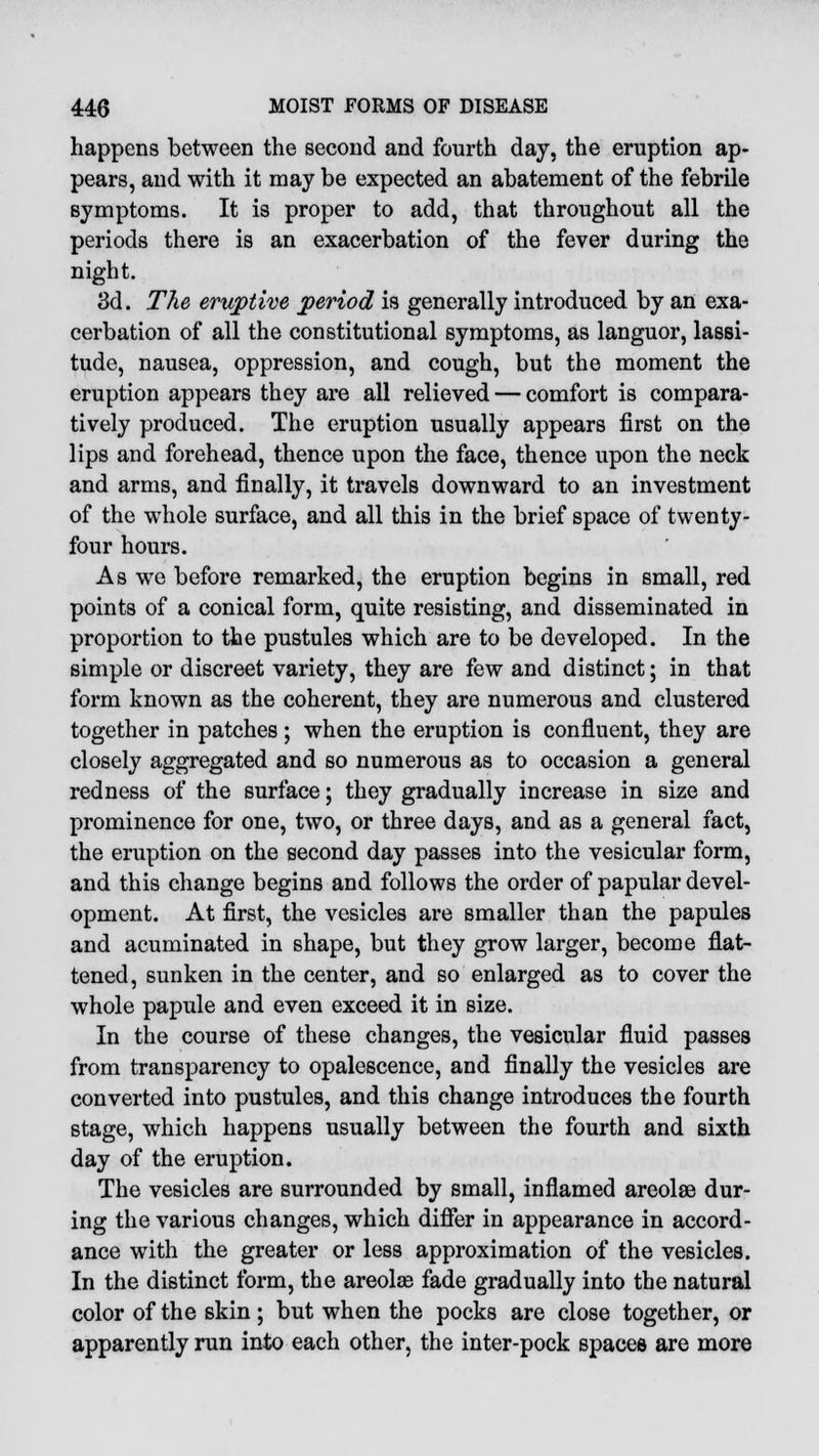 happens between the second and fourth day, the eruption ap- pears, and with it may be expected an abatement of the febrile symptoms. It is proper to add, that throughout all the periods there is an exacerbation of the fever during the night. 3d. The eruptive period is generally introduced by an exa- cerbation of all the constitutional symptoms, as languor, lassi- tude, nausea, oppression, and cough, but the moment the eruption appears they are all relieved — comfort is compara- tively produced. The eruption usually appears first on the lips and forehead, thence upon the face, thence upon the neck and arms, and finally, it travels downward to an investment of the whole surface, and all this in the brief space of twenty- four hours. As we before remarked, the eruption begins in small, red points of a conical form, quite resisting, and disseminated in proportion to the pustules which are to be developed. In the simple or discreet variety, they are few and distinct; in that form known as the coherent, they are numerous and clustered together in patches; when the eruption is confluent, they are closely aggregated and so numerous as to occasion a general redness of the surface; they gradually increase in size and prominence for one, two, or three days, and as a general fact, the eruption on the second day passes into the vesicular form, and this change begins and follows the order of papular devel- opment. At first, the vesicles are smaller than the papules and acuminated in shape, but they grow larger, become flat- tened, sunken in the center, and so enlarged as to cover the whole papule and even exceed it in size. In the course of these changes, the vesicular fluid passes from transparency to opalescence, and finally the vesicles are converted into pustules, and this change introduces the fourth stage, which happens usually between the fourth and sixth day of the eruption. The vesicles are surrounded by small, inflamed areolae dur- ing the various changes, which differ in appearance in accord- ance with the greater or less approximation of the vesicles. In the distinct form, the areolee fade gradually into the natural color of the skin ; but when the pocks are close together, or apparently run into each other, the inter-pock spaces are more