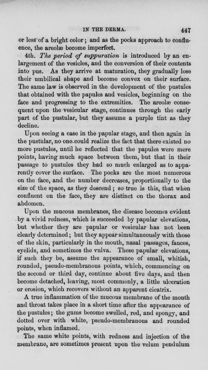 or less of a bright color; and as the pocks approach to conflu- ence, the areolee become imperfect. 4th. The period of suppuration is introduced by an en- largement of the vesicles, and the conversion of their contents into pus. As they arrive at maturation, they gradually lose their umbilical shape and become convex on their surface. The same law is observed in the development of the pustules that obtained with the papules and vesicles, beginning on the face and progressing to the extremities. The areolae conse- quent upon the vesicular stage, continues through the early part of the pustular, but they assume a purple tint as they decline. Upon seeing a case in the papular stage, and then again in the pustular, no one.could realize the fact that there existed no more pustules, until he reflected that the papules were mere points, having much space between them, but that in their passage to pustules they had so much enlarged as to appa- rently cover the surface. The pocks are the most numerous on the face, and the number decreases, proportionally to the size of the space, as they descend ; so true is this, that when confluent on the face, they are distinct on the thorax and abdomen. Upon the mucous membranes, the disease becomes evident by a vivid redness, which is succeeded by papular elevations, but whether they are papular or vesicular has not been clearly determined; but they appear simultaneously with those of the skin, particularly in the mouth, nasal passages, fauces, eyelids, and sometimes the vulva. These papular elevations, if such they be, assume the appearance of small, whitish, rounded, pseudo-membranous points, which, commencing on the second or third day, continue about live days, and then become detached, leaving, most commonly, a little ulceration or erosion, which recovers without an apparent cicatrix. A true inflammation of the mucous membrane of the mouth and throat takes place in a short time after the appearance of the pustules; the gums become swelled, red, and spongy, and dotted over with white, pseudo-membranous and rounded points, when inflamed. The same white points, with redness and injection of the membrane, are sometimes present upon the velum pendulum