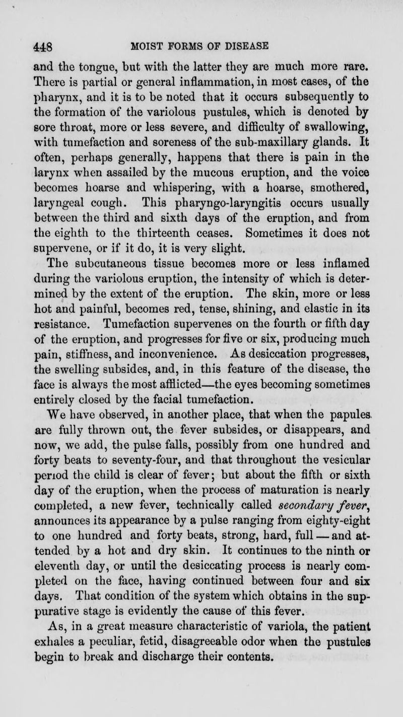and the tongue, but with the latter they are much more rare. There is partial or general inflammation, in most cases, of the pharynx, and it is to be noted that it occurs subsequently to the formation of the variolous pustules, which is denoted by sore throat, more or less severe, and difficulty of swallowing, with tumefaction and soreness of the sub-maxillary glands. It often, perhaps generally, happens that there is pain in the larynx when assailed by the mucous eruption, and the voice becomes hoarse and whispering, with a hoarse, smothered, laryngeal cough. This pharyngo-laryngitis occurs usually between the third and sixth days of the eruption, and from the eighth to the thirteenth ceases. Sometimes it does not supervene, or if it do, it is very slight. The subcutaneous tissue becomes more or less inflamed during the variolous eruption, the intensity of which is deter- mined by the extent of the eruption. The skin, more or less hot and painful, becomes red, tense, shining, and elastic in its resistance. Tumefaction supervenes on the fourth or fifth day of the eruption, and progresses for five or six, producing much pain, stiffness, and inconvenience. As desiccation progresses, the swelling subsides, and, in this feature of the disease, the face is always the most afflicted—the eyes becoming sometimes entirely closed by the facial tumefaction. We have observed, in another place, that when the papules, are fully thrown out, the fever subsides, or disappears, and now, we add, the pulse falls, possibly from one hundred and forty beats to seventy-four, and that throughout the vesicular period the child is clear of fever; but about the fifth or sixth day of the eruption, when the process of maturation is nearly completed, a new fever, technically called secondary fever, announces its appearance by a pulse ranging from eighty-eight to one hundred and forty beats, strong, hard, full — and at- tended by a hot and dry skin. It continues to the ninth or eleventh day, or until the desiccating process is nearly com- pleted on the face, having continued between four and six days. That condition of the system which obtains in the sup- purative stage is evidently the cause of this fever. As, in a great measure characteristic of variola, the patient exhales a peculiar, fetid, disagreeable odor when the pustules begin to break and discharge their contents.