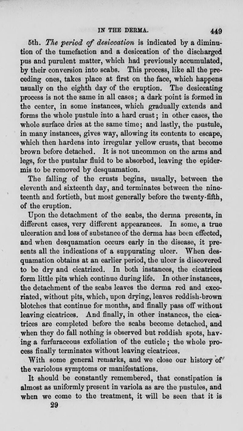 5th. The period of desiccation is indicated by a diminu- tion of the tumefaction and a desiccation of the discharged pus and purulent matter, which had previously accumulated, by their conversion into scabs. This process, like all the pre- ceding ones, takes place at first on the face, which happens usually on the eighth day of the eruption. The desiccating process is not the same in all cases; a dark point is formed in the center, in some instances, which gradually extends and forms the whole pustule into a hard crust; in other cases, the whole surface dries at the same time; and lastly, the pustule, in many instances, gives way, allowing its contents to escape, which then hardens into irregular yellow crusts, that become brown before detached. It is not uncommon on the arms and legs, for the pustular fluid to be absorbed, leaving the epider- mis to be removed by desquamation. The falling of the crusts begins, usually, between the eleventh and sixteenth day, and terminates between the nine- teenth and fortieth, but most generally before the twenty-fifth, of the eruption. Upon the detachment of the scabs, the derma presents, in different cases, very different appearances. In some, a true ulceration and loss of substance of the derma has been effected, and when desquamation occurs early in the disease, it pre- sents all the indications of a suppurating ulcer. When des- quamation obtains at an earlier period, the ulcer is discovered to be dry and cicatrized. In both instances, the cicatrices form little pits which continue during life. In other instances, the detachment of the scabs leaves the derma red and exco- riated, without pits, which, upon drying, leaves reddish-brown blotches that continue for months, and finally pass off without leaving cicatrices. And finally, in other instances, the cica- trices are completed before the scabs become detached, and when they do fall nothing is observed but reddish spots, hav- ing a furfuraceous exfoliation of the cuticle; the whole pro- cess finally terminates without leaving cicatrices. With some general remarks, and we close our history of the variolous symptoms or manifestations. It should be constantly remembered, that constipation is almost as uniformly present in variola as are the pustules, and when we come to the treatment, it will be seen that it is 29