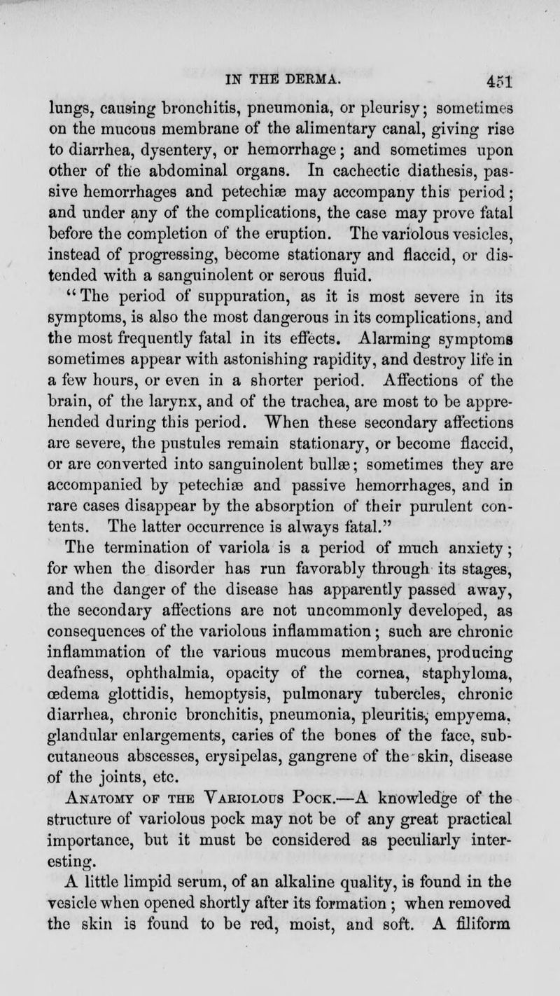 lungs? causing bronchitis, pneumonia, or pleurisy; sometimes on the mucous membrane of the alimentary canal, giving rise to diarrhea, dysentery, or hemorrhage; and sometimes upon other of the abdominal organs. In cachectic diathesis, pas- sive hemorrhages and petechias may accompany this period; and under any of the complications, the case may prove fatal before the completion of the eruption. The variolous vesicles, instead of progressing, become stationary and flaccid, or dis- tended with a sanguinolent or serous fluid.  The period of suppuration, as it is most severe in its symptoms, is also the most dangerous in its complications, and the most frequently fatal in its effects. Alarming symptoms sometimes appear with astonishing rapidity, and destroy life in a few hours, or even in a shorter period. Affections of the brain, of the larynx, and of the trachea, are most to be appre- hended during this period. When these secondary affections are severe, the pustules remain stationary, or become flaccid, or are converted into sanguinolent bullae; sometimes they are accompanied by petechias and passive hemorrhages, and in rare cases disappear by the absorption of their purulent con- tents. The latter occurrence is always fatal. The termination of variola is a period of much anxiety; for when the disorder has run favorably through its stages, and the danger of the disease has apparently passed away, the secondary affections are not uncommonly developed, as consequences of the variolous inflammation ; such are chronic inflammation of the various mucous membranes, producing deafness, ophthalmia, opacity of the cornea, staphyloma, oedema glottidis, hemoptysis, pulmonary tubercles, chronic diarrhea, chronic bronchitis, pneumonia, pleuritis-, empyema, glandular enlargements, caries of the bones of the face, sub- cutaneous abscesses, erysipelas, gangrene of the skin, disease of the joints, etc. Anatomy of the Variolous Pock.—A knowledge of the structure of variolous pock may not be of any great practical importance, but it must be considered as peculiarly inter- esting. A little limpid serum, of an alkaline quality, is found in the vesicle when opened shortly after its formation ; when removed the skin is found to be red, moist, and soft. A filiform