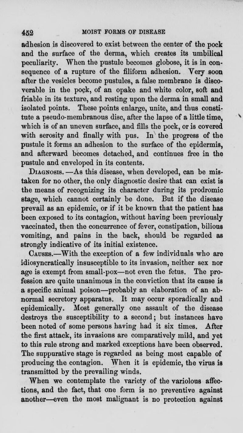 adhesion is discovered to exist between the center of the pock and the surface of the derma, which creates its umbilical peculiarity. When the pustule becomes globose, it is in con- sequence of a rupture of the filiform adhesion. Very soon after the vesicles become pustules, a false membrane is disco- verable in the pock, of an opake and white color, soft and friable in its texture, and resting upon the derma in small and isolated points. These points enlarge, unite, and thus consti- tute a pseudo-membranous disc, after the lapse of a little time, which is of an uneven surface, and fills the pock, or is covered with serosity and finally with pus. In the progress of the pustule it forms an adhesion to the surface of the epidermis, and afterward becomes detached, and continues free in the pustule and enveloped in its contents. Diagnosis. —As this disease, when developed, can be mis- taken for no other, the only diagnostic desire that can exist ia the means of recognizing its character during its prodromic stage, which cannot certainly be done. But if the disease prevail as an epidemic, or if it be known that the patient has been exposed to its contagion, without having been previously vaccinated, then the concurrence of fever, constipation, bilious vomiting, and pains in the back, should be regarded as strongly indicative of its initial existence. Causes.—With the exception of a few individuals who are idiosyncratically insusceptible to its invasion, neither sex nor age is exempt from small-pox—not even the fetus. The pro- fession are quite unanimous in the conviction that its cause is a specific animal poison—probably an elaboration of an ab- normal secretory apparatus. It may occur sporadically and epidemically. Most generally one assault of the disease destroys the susceptibility to a second; but instances have been noted of some persons having had it six times. After the first attack, its invasions are comparatively mild, and yet to this rule strong and marked exceptions have been observed. The suppurative stage is regarded as being most capable of producing the contagion. When it is epidemic, the virus is transmitted by the prevailing winds. When we contemplate the variety of the variolous affec- tions, and the fact, that one form is no preventive against another—even the most malignant is no protection against