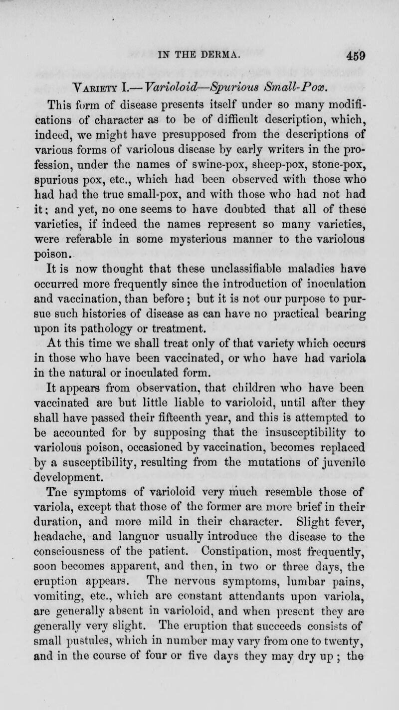 Yaeiety I.— Varioloid—Spurious Small-Pose. This form of disease presents itself under so many modifi- cations of character as to be of difficult description, which, indeed, we might have presupposed from the descriptions of various forms of variolous disease by early writers in the pro- fession, under the names of swine-pox, sheep-pox, stone-pox, spurious pox, etc., which had been observed with those who had had the true small-pox, and with those who had not had it; and yet, no one seems to have doubted that all of these varieties, if indeed the names represent so many varieties, were referable in some mysterious manner to the variolous poison. It is now thought that these unclassifiable maladies have occurred more frequently since the introduction of inoculation and vaccination, than before; but it is not our purpose to pur- sue such histories of disease as can have no practical bearing upon its pathology or treatment. At this time we shall treat only of that variety which occurs in those who have been vaccinated, or who have had variola in the natural or inoculated form. It appears from observation, that children who have been vaccinated are but little liable to varioloid, until after they shall have passed their fifteenth year, and this is attempted to be accounted for by supposing that the insusceptibility to variolous poison, occasioned by vaccination, becomes replaced by a susceptibility, resulting from the mutations of juvenile development. The symptoms of varioloid very much resemble those of variola, except that those of the former are more brief in their duration, and more mild in their character. Slight fever, headache, and languor usually introduce the disease to the consciousness of the patient. Constipation, most frequently, soon becomes apparent, and then, in two or three days, the eruption appears. The nervous symptoms, lumbar pains, vomiting, etc., which are constant attendants upon variola, are generally absent in varioloid, and when present they are generally very slight. The eruption that succeeds consists of small pustules, which in number may vary from one to twenty, and in the course of four or five days they may dry up ; the