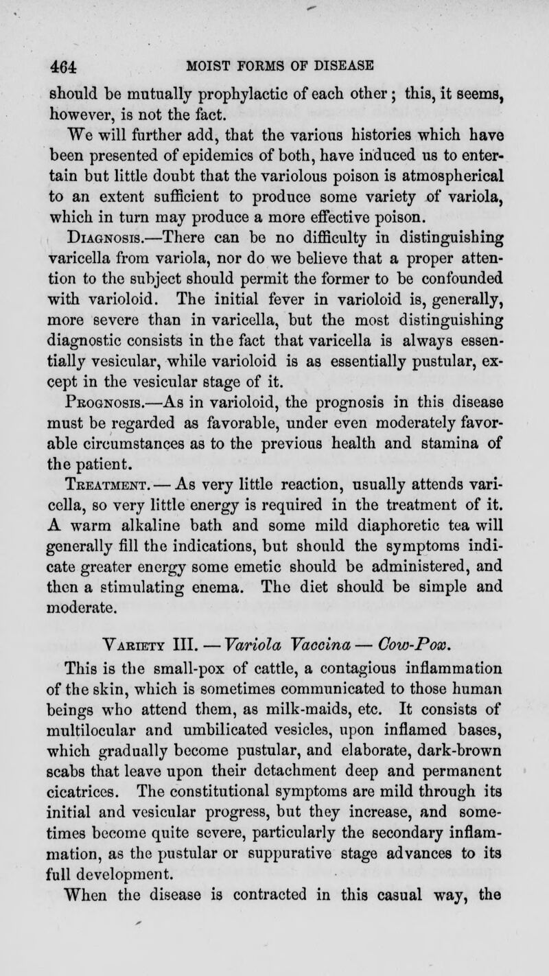 should be mutually prophylactic of each other; this, it seems, however, is not the fact. We will further add, that the various histories which have been presented of epidemics of both, have induced us to enter- tain but little doubt that the variolous poison is atmospherical to an extent sufficient to produce some variety of variola, which in turn may produce a more effective poison. Diagnosis.—There can be no difficulty in distinguishing varicella from variola, nor do we believe that a proper atten- tion to the subject should permit the former to be confounded with varioloid. The initial fever in varioloid is, generally, more severe than in varicella, but the most distinguishing diagnostic consists in the fact that varicella is always essen- tially vesicular, while varioloid is as essentially pustular, ex- cept in the vesicular stage of it. Prognosis.—As in varioloid, the prognosis in this disease must be regarded as favorable, under even moderately favor- able circumstances as to the previous health and stamina of the patient. Treatment. — As very little reaction, usually attends vari- cella, so very little energy is required in the treatment of it. A warm alkaline bath and some mild diaphoretic tea will generally fill the indications, but should the symptoms indi- cate greater energy some emetic should be administered, and then a stimulating enema. The diet should be simple and moderate. Variety III. — Variola Vaccina — Cow-Pox. This is the small-pox of cattle, a contagious inflammation of the skin, which is sometimes communicated to those human beings who attend them, as milk-maids, etc. It consists of multilocular and umbilicated vesicles, upon inflamed bases, which gradually become pustular, and elaborate, dark-brown scabs that leave upon their detachment deep and permanent cicatrices. The constitutional symptoms are mild through its initial and vesicular progress, but they increase, and some- times become quite severe, particularly the secondary inflam- mation, as the pustular or suppurative stage advances to its full development. When the disease is contracted in this casual way, the