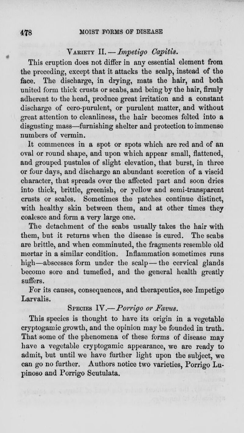 Variety II. — Impetigo Capitis. This eruption does not differ in any essential element from the preceding, except that it attacks the scalp, instead of the face. The discharge, in drying, mats the hair, and both united form thick crusts or scabs, and being by the hair, firmly adherent to the head, produce great irritation and a constant discharge of cero-purulent, or purulent matter, and without great attention to cleanliness, the hair becomes felted into a disgusting mass—furnishing shelter and protection to immense numbers of vermin. It commences in a spot or spots which are red and of an oval or round shape, and upon which appear small, flattened, and grouped pustules of slight elevation, that burst, in three or four days, and discharge an abundant secretion of a viscid character, that spreads over the affected part and soon dries into thick, brittle, greenish, or yellow and semi-transparent crusts or scales. Sometimes the patches continue distinct, with healthy skin between them, and at other times they coalesce and form a very large one. The detachment of the scabs usually takes the hair with them, but it returns when the disease is cured. The scabs are brittle, and when comminuted, the fragments resemble old mortar in a similar condition. Inflammation sometimes runs high—abscesses form under the scalp—the cervical glands become sore and tumefied, and the general health greatly suffers. For its causes, consequences, and therapeutics, see Impetigo Larvalis. Species IV.—Porrigo or Favus. This species is thought to have its origin in a vegetable cryptogamic growth, and the opinion may be founded in truth. That some of the phenomena of these forms of disease may have a vegetable cryptogamic appearance, we are ready to admit, but until we have further light upon the subject, we can go no further. Authors notice two varieties, Porrigo Lu- pinoso and Porrigo Scutulata.