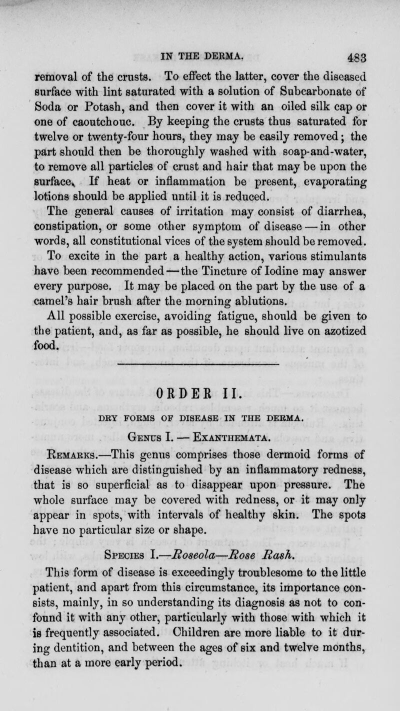 removal of the crusts. To effect the latter, cover the diseased surface with lint saturated with a solution of Subcarbonate of Soda or Potash, and then cover it with an oiled silk cap or one of caoutchouc. By keeping the crusts thus saturated for twelve or twenty-four hours, they may be easily removed; the part should then be thoroughly washed with soap-and-water, to remove all particles of crust and hair that may be upon the surface^ If heat or inflammation be present, evaporating lotions should be applied until it is reduced. The general causes of irritation may consist of diarrhea, constipation, or some other symptom of disease — in other words, all constitutional vices of the system should be removed. To excite in the part a healthy action, various stimulants have been recommended—the Tincture of Iodine may answer every purpose. It may be placed on the part by the use of a camel's hair brush after the morning ablutions. All possible exercise, avoiding fatigue, should be given to the patient, and, as far as possible, he should live on azotized food. ORDER II. DRY FORMS OF DISEASE IN THE DERMA. Genus I. — Exanthemata. Remarks.—This genus comprises those dermoid forms of disease which are distinguished by an inflammatory redness, that is so superficial as to disappear upon pressure. The whole surface may be covered with redness, or it may only appear in spots, with intervals of healthy skin. The spots have no particular size or shape. Species I.—Roseola—Rose Rash. This form of disease is exceedingly troublesome to the little patient, and apart from this circumstance, its importance con- sists, mainly, in so understanding its diagnosis as not to con- found it with any other, particularly with those with which it is frequently associated. Children are more liable to it dur- ing dentition, and between the ages of six and twelve months, than at a more early period.