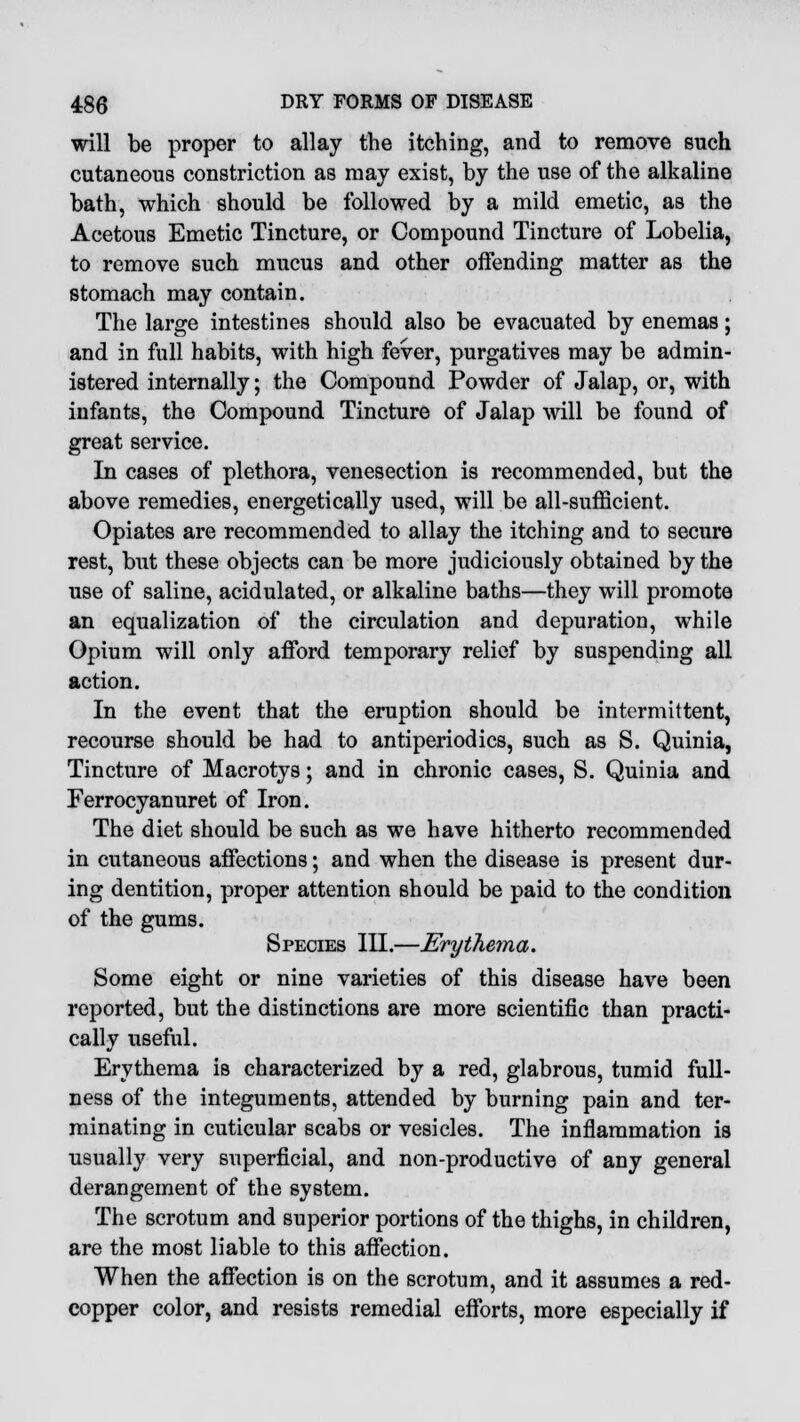 will be proper to allay the itching, and to remove such cutaneous constriction as may exist, by the use of the alkaline bath, which should be followed by a mild emetic, as the Acetous Emetic Tincture, or Compound Tincture of Lobelia, to remove such mucus and other offending matter as the stomach may contain. The large intestines should also be evacuated by enemas; and in full habits, with high fever, purgatives may be admin- istered internally; the Compound Powder of Jalap, or, with infants, the Compound Tincture of Jalap will be found of great service. In cases of plethora, venesection is recommended, but the above remedies, energetically used, will be all-sufficient. Opiates are recommended to allay the itching and to secure rest, but these objects can be more judiciously obtained by the use of saline, acidulated, or alkaline baths—they will promote an equalization of the circulation and depuration, while Opium will only afford temporary relief by suspending all action. In the event that the eruption should be intermittent, recourse should be had to antiperiodics, such as S. Quinia, Tincture of Macrotys; and in chronic cases, S. Quinia and Ferrocyanuret of Iron. The diet should be such as we have hitherto recommended in cutaneous affections; and when the disease is present dur- ing dentition, proper attention should be paid to the condition of the gums. Species III.—Erythema. Some eight or nine varieties of this disease have been reported, but the distinctions are more scientific than practi- cally useful. Erythema is characterized by a red, glabrous, tumid full- ness of the integuments, attended by burning pain and ter- minating in cuticular scabs or vesicles. The inflammation is usually very superficial, and non-productive of any general derangement of the system. The scrotum and superior portions of the thighs, in children, are the most liable to this affection. When the affection is on the scrotum, and it assumes a red- copper color, and resists remedial efforts, more especially if