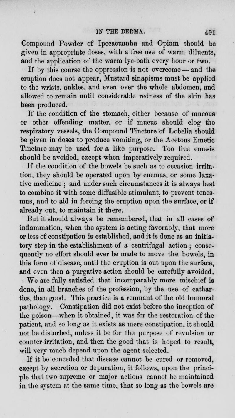 Compound Powder of Ipecacuanha and Opium should be given in appropriate doses, with a free use of warm diluents, and the application of the warm lye-bath every hour or two. If by this course the oppression is not overcome — and the eruption does not appear, Mustard sinapisms must be applied to the wrists, ankles, and even over the whole abdomen, and allowed to remain until considerable redness of the skin has been produced. If the condition of the stomach, either because of mucous or other offending matter, or if mucus should clog the respiratory vessels, the Compound Tincture of Lobelia should be given in doses to produce vomiting, or the Acetous Emetic Tincture may be used for a like purpose. Too free emesis should be avoided, except when imperatively required. If the condition of the bowels be such as to occasion irrita- tion, they should be operated upon by enemas, or some laxa- tive medicine ; and under snch circumstances it is always best to combine it with some diffusible stimulant, to prevent tenes- mus, and to aid in forcing the eruption upon the surface, or if already out, to maintain it there. But it should always be remembered, that in all cases of inflammation, when the system is acting favorably, that more or less of constipation is established, and it is done as an initia- tory step in the establishment of a centrifugal action ; conse- quently no effort should ever be made to move the bowels, in this form of disease, until the eruption is out upon the surface, and even then a purgative action should be carefully avoided. We are fully satisfied that incomparably more mischief is done, in all branches of the profession, by the use of cathar- tics, than good. This practice is a remnant of the old humoral pathology. Constipation did not exist before the inception of the poison—when it obtained, it was for the restoration of the patient, and so long as it exists as mere constipation, it should not be disturbed, unless it be for the purpose of revulsion or counter-irritation, and then the good that is hoped to result, will very much depend upon the agent selected. If it be conceded that disease cannot be cured or removed, except by secretion or depuration, it follows, upon the princi- ple that two supreme or major actions cannot be maintained in the system at the same time, that so long as the bowels are