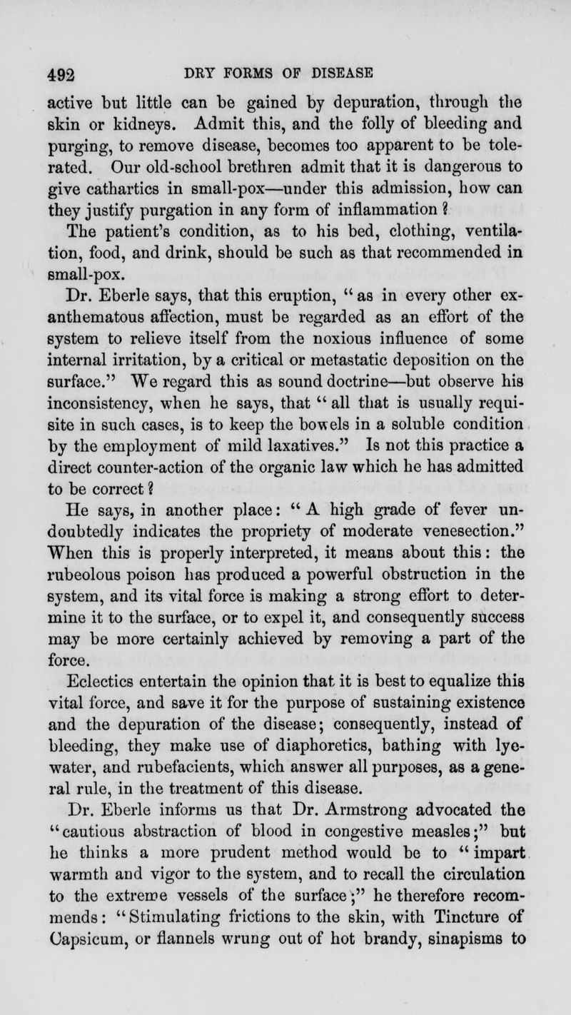 active but little can be gained by depuration, through the skin or kidneys. Admit this, and the folly of bleeding and purging, to remove disease, becomes too apparent to be tole- rated. Our old-school brethren admit that it is dangerous to give cathartics in small-pox—under this admission, how can they justify purgation in any form of inflammation ? The patient's condition, as to his bed, clothing, ventila- tion, food, and drink, should be such as that recommended in small-pox. Dr. Eberle says, that this eruption,  as in every other ex- anthematous affection, must be regarded as an effort of the system to relieve itself from the noxious influence of some internal irritation, by a critical or metastatic deposition on the surface. We regard this as sound doctrine—but observe his inconsistency, when he says, that  all that is usually requi- site in such cases, is to keep the bowels in a soluble condition by the employment of mild laxatives. Is not this practice a direct counter-action of the organic law which he has admitted to be correct ? He says, in another place:  A high grade of fever un- doubtedly indicates the propriety of moderate venesection. When this is properly interpreted, it means about this: the rubeolous poison has produced a powerful obstruction in the system, and its vital force is making a strong effort to deter- mine it to the surface, or to expel it, and consequently success may be more certainly achieved by removing a part of the force. Eclectics entertain the opinion that it is best to equalize this vital force, and save it for the purpose of sustaining existence and the depuration of the disease; consequently, instead of bleeding, they make use of diaphoretics, bathing with lye- water, and rubefacients, which answer all purposes, as a gene- ral rule, in the treatment of this disease. Dr. Eberle informs us that Dr. Armstrong advocated the cautious abstraction of blood in congestive measles; but he thinks a more prudent method would be to impart warmth and vigor to the system, and to recall the circulation to the extreme vessels of the surface; he therefore recom- mends :  Stimulating frictions to the skin, with Tincture of Capsicum, or flannels wrung out of hot brandy, sinapisms to