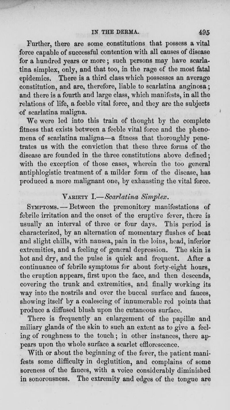 Further, there are some constitutions that possess a vital force capable of successful contention with all causes of disease for a hundred years or more; such persons may have scarla- tina simplex, only, and that too, in the rage of the most fatal epidemics. There is a third class which possesses an average constitution, and are, therefore, liable to scarlatina anginosa; and there is a fourth and large class, which manifests, in all the relations of life, a feeble vital force, and they are the subjects of scarlatina maligna. We were led into this train of thought by the complete fitness that exists between a feeble vital force and the pheno- mena of scarlatina maligna—a fitness that thoroughly pene- trates us with the conviction that these three forms of the disease are founded in the three constitutions above defined; with the exception of those cases, wherein the too genera] antiphlogistic treatment of a milder form of the disease, has produced a more malignant one, by exhausting the vital force. Variety I.—Scarlatina Simplex. Symptoms. — Between the premonitory manifestations of febrile irritation and the onset of the eruptive fever, there is usually an interval of three or four days. This period is characterized, by an alternation of momentary flushes of heat and slight chills, with nausea, pain in the loins, head, inferior extremities, and a feeling of general depression. The skin is hot and dry, and the pulse is quick and frequent. After a continuance of febrile symptoms for about forty-eight hours, the eruption appears, first upon the face, and then descends, covering the trunk and extremities, and finally working its way into the nostrils and over the buccal surface and fauces, showing itself by a coalescing of innumerable red points that produce a diffused blush upon the cutaneous surface. There is frequently an enlargement of the papillae and miliary glands of the skin to such an extent as to give a feel- ing of roughness to the touch; in other instances, there ap- pears upon the whole surface a scarlet efflorescence. With or about the beginning of the fever, the patient mani- fests some difficulty in deglutition, and complains of some soreness of the fauces, with a voice considerably diminished in sonorousness. The extremity and edges of the tongue are