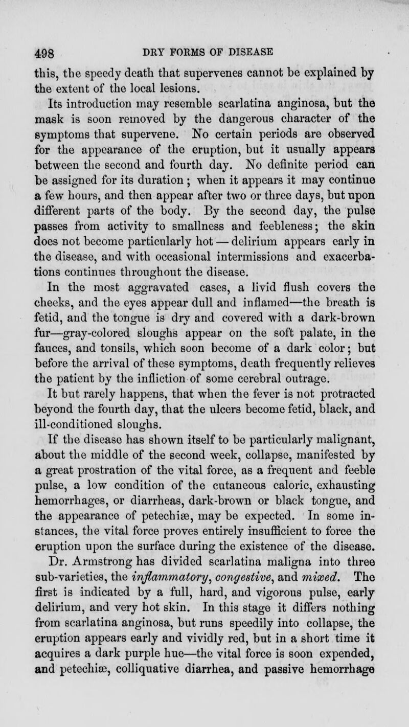 this, the speedy death that supervenes cannot be explained by the extent of the local lesions. Its introduction may resemble scarlatina anginosa, but the mask is soon removed by the dangerous character of the symptoms that supervene. No certain periods are observed for the appearance of the eruption, but it usually appears between the second and fourth day. No definite period can be assigned for its duration ; when it appears it may continue a few hours, and then appear after two or three days, but upon different parts of the body. By the second day, the pulse passes from activity to smallness and feebleness; the skin does not become particularly hot — delirium appears early in the disease, and with occasional intermissions and exacerba- tions continues throughout the disease. In the most aggravated cases, a livid flush covers the cheeks, and the eyes appear dull and inflamed—the breath is fetid, and the tongue is dry and covered with a dark-brown fur—gray-colored sloughs appear on the soft palate, in the fauces, and tonsils, which soon become of a dark color; but before the arrival of these symptoms, death frequently relieves the patient by the infliction of some cerebral outrage. It but rarely happens, that when the fever is not protracted beyond the fourth day, that the ulcers become fetid, black, and ill-conditioned sloughs. If the disease has shown itself to be particularly malignant, about the middle of the second week, collapse, manifested by a great prostration of the vital force, as a frequent and feeble pulse, a low condition of the cutaneous caloric, exhausting hemorrhages, or diarrheas, dark-brown or black tongue, and the appearance of petechias, may be expected. In some in- stances, the vital force proves entirely insufficient to force the eruption upon the surface during the existence of the disease. Dr. Armstrong has divided scarlatina maligna into three sub-varieties, the inflammatory, congestive, and mixed. The first is indicated by a full, hard, and vigorous pulse, early delirium, and very hot skin. In this stage it differs nothing from scarlatina anginosa, but runs speedily into collapse, the eruption appears early and vividly red, but in a short time it acquires a dark purple hue—the vital force is soon expended, and petechias, colliquative diarrhea, and passive hemorrhage