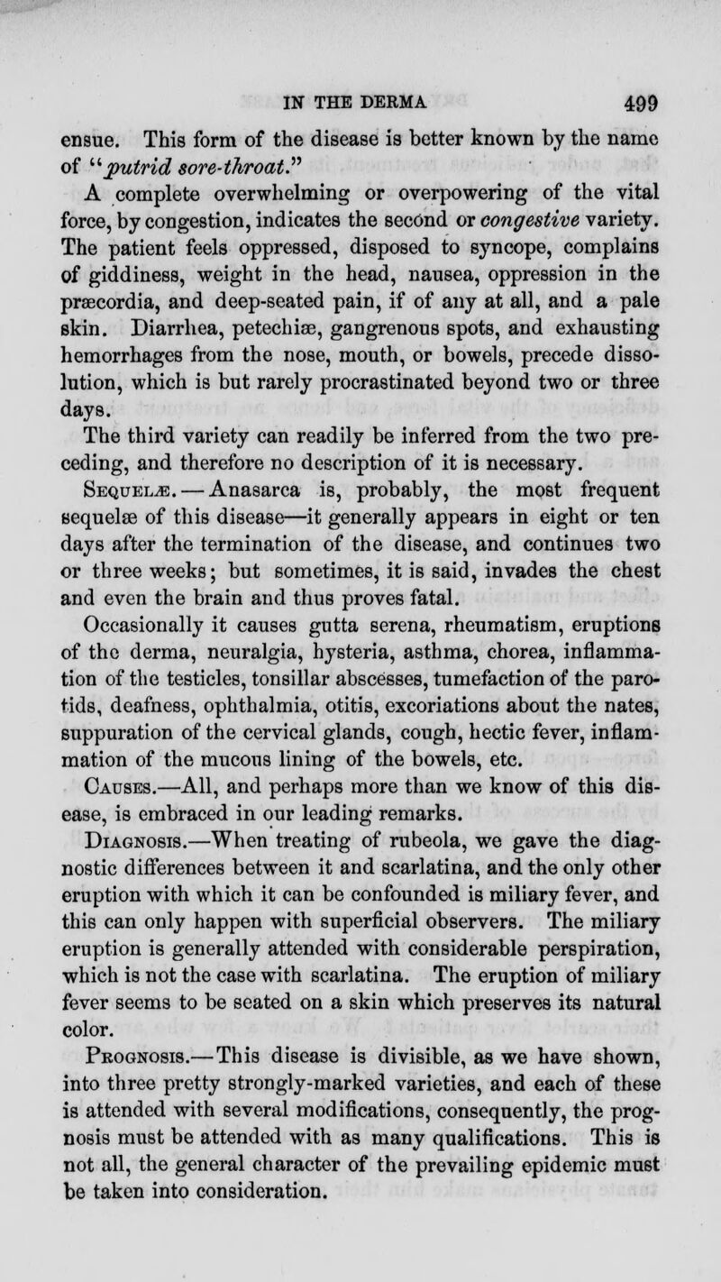 ensue. This form of the disease is better known by the name of putrid sore-throat.'''' A complete overwhelming or overpowering of the vital force, by congestion, indicates the second or congestive variety. The patient feels oppressed, disposed to syncope, complains of giddiness, weight in the head, nausea, oppression in the praecordia, and deep-seated pain, if of any at all, and a pale skin. Diarrhea, petechiae, gangrenous spots, and exhausting hemorrhages from the nose, mouth, or bowels, precede disso- lution, which is but rarely procrastinated beyond two or three days. The third variety can readily be inferred from the two pre- ceding, and therefore no description of it is necessary. Sequelae. — Anasarca is, probably, the most frequent sequelae of this disease—it generally appears in eight or ten days after the termination of the disease, and continues two or three weeks; but sometimes, it is said, invades the chest and even the brain and thus proves fatal. Occasionally it causes gutta serena, rheumatism, eruptions of the derma, neuralgia, hysteria, asthma, chorea, inflamma- tion of the testicles, tonsillar abscesses, tumefaction of the paro- tids, deafness, ophthalmia, otitis, excoriations about the nates, suppuration of the cervical glands, cough, hectic fever, inflam- mation of the mucous lining of the bowels, etc. Causes.—All, and perhaps more than we know of this dis- ease, is embraced in our leading remarks. Diagnosis.—When treating of rubeola, we gave the diag- nostic differences between it and scarlatina, and the only other eruption with which it can be confounded is miliary fever, and this can only happen with superficial observers. The miliary eruption is generally attended with considerable perspiration, which is not the case with scarlatina. The eruption of miliary fever seems to be seated on a skin which preserves its natural color. Prognosis.— This disease is divisible, as we have shown, into three pretty strongly-marked varieties, and each of these is attended with several modifications, consequently, the prog- nosis must be attended with as many qualifications. This is not all, the general character of the prevailing epidemic must be taken into consideration.