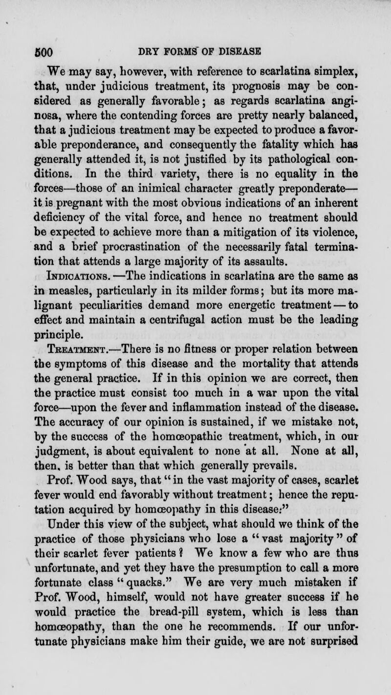 We may say, however, with reference to scarlatina simplex, that, under judicious treatment, its prognosis may be con- sidered as generally favorable; as regards scarlatina angi- nosa, where the contending forces are pretty nearly balanced, that a judicious treatment may be expected to produce a favor- able preponderance, and consequently the fatality which has generally attended it, is not justified by its pathological con- ditions. In the third variety, there is no equality in the forces—those of an inimical character greatly preponderate— it is pregnant with the most obvious indications of an inherent deficiency of the vital force, and hence no treatment should be expected to achieve more than a mitigation of its violence, and a brief procrastination of the necessarily fatal termina- tion that attends a large majority of its assaults. Indications. —The indications in scarlatina are the same as in measles, particularly in its milder forms; but its more ma- lignant peculiarities demand more energetic treatment — to effect and maintain a centrifugal action must be the leading principle. Treatment.—There is no fitness or proper relation between the symptoms of this disease and the mortality that attends the general practice. If in this opinion we are correct, then the practice must consist too much in a war upon the vital force—upon the fever and inflammation instead of the disease. The accuracy of our opinion is sustained, if we mistake not, by the success of the homoeopathic treatment, which, in our judgment, is about equivalent to none at all. None at all, then, is better than that which generally prevails. Prof. Wood says, that in the vast majority of cases, scarlet fever would end favorably without treatment; hence the repu- tation acquired by homoeopathy in this disease.- Under this view of the subject, what should we think of the practice of those physicians who lose a  vast majority  of their scarlet fever patients ? We know a few who are thus unfortunate, and yet they have the presumption to call a more fortunate class  quacks. We are very much mistaken if Prof. Wood, himself, would not have greater success if he would practice the bread-pill system, which is less than homoeopathy, than the one he recommends. If our unfor- tunate physicians make him their guide, we are not surprised