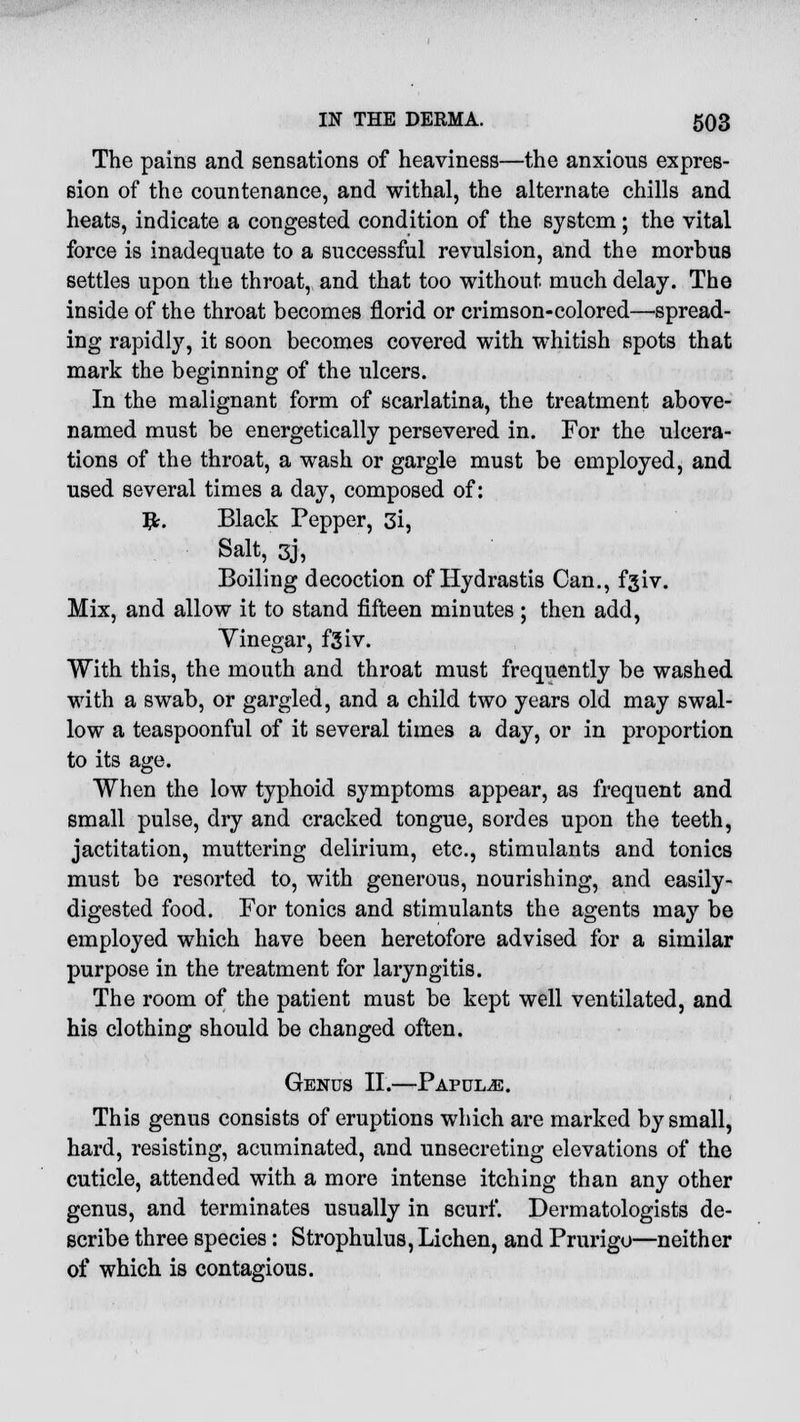 The pains and sensations of heaviness—the anxious expres- sion of the countenance, and withal, the alternate chills and heats, indicate a congested condition of the system; the vital force is inadequate to a successful revulsion, and the morbus settles upon the throat, and that too without much delay. The inside of the throat becomes florid or crimson-colored—spread- ing rapidly, it soon becomes covered with whitish spots that mark the beginning of the ulcers. In the malignant form of scarlatina, the treatment above- named must be energetically persevered in. For the ulcera- tions of the throat, a wash or gargle must be employed, and used several times a day, composed of: #. Black Pepper, 3i, Salt, 3j, Boiling decoction of Hydrastis Can., fgiv. Mix, and allow it to stand fifteen minutes ; then add, Yinegar, f3iv. With this, the mouth and throat must frequently be washed with a swab, or gargled, and a child two years old may swal- low a teaspoonful of it several times a day, or in proportion to its age. When the low typhoid symptoms appear, as frequent and small pulse, dry and cracked tongue, sordes upon the teeth, jactitation, muttering delirium, etc., stimulants and tonics must be resorted to, with generous, nourishing, and easily- digested food. For tonics and stimulants the agents may be employed which have been heretofore advised for a similar purpose in the treatment for laryngitis. The room of the patient must be kept well ventilated, and his clothing should be changed often. Genus II.—Papulae. This genus consists of eruptions which are marked by small, hard, resisting, acuminated, and unsecreting elevations of the cuticle, attended with a more intense itching than any other genus, and terminates usually in scurf. Dermatologists de- scribe three species: Strophulus, Lichen, and Prurigo—neither of which is contagious.