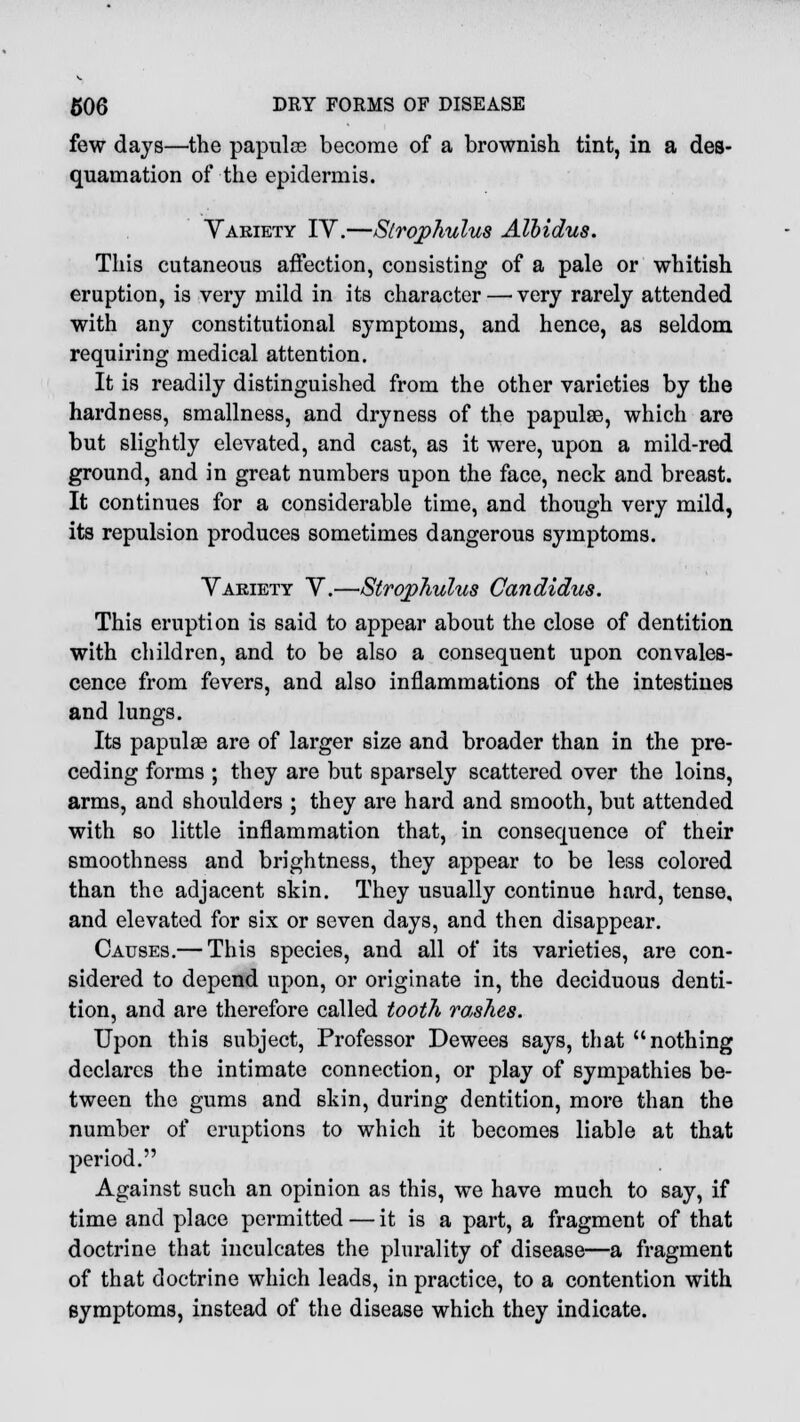 few days—the papulce become of a brownish tint, in a des- quamation of the epidermis. Variety IV.—Strophulus Albidus. This cutaneous affection, consisting of a pale or whitish eruption, is very mild in its character — very rarely attended with any constitutional symptoms, and hence, as seldom requiring medical attention. It is readily distinguished from the other varieties by the hardness, smallness, and dryness of the papules, which are but slightly elevated, and cast, as it were, upon a mild-red ground, and in great numbers upon the face, neck and breast. It continues for a considerable time, and though very mild, its repulsion produces sometimes dangerous symptoms. Variety V.—Strophulus Candidus. This eruption is said to appear about the close of dentition with children, and to be also a consequent upon convales- cence from fevers, and also inflammations of the intestines and lungs. Its papulae are of larger size and broader than in the pre- ceding forms ; they are but sparsely scattered over the loins, arms, and shoulders ; they are hard and smooth, but attended with so little inflammation that, in consequence of their smoothness and brightness, they appear to be less colored than the adjacent skin. They usually continue hard, tense, and elevated for six or seven days, and then disappear. Causes.— This species, and all of its varieties, are con- sidered to depend upon, or originate in, the deciduous denti- tion, and are therefore called tooth rashes. Upon this subject, Professor Dewees says, that nothing declares the intimate connection, or play of sympathies be- tween the gums and skin, during dentition, more than the number of eruptions to which it becomes liable at that period. Against such an opinion as this, we have much to say, if time and place permitted — it is a part, a fragment of that doctrine that inculcates the plurality of disease—a fragment of that doctrine which leads, in practice, to a contention with symptoms, instead of the disease which they indicate.