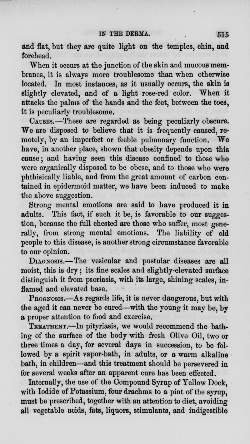 and flat, but they are quite light on the temples, chin, and forehead. When it occurs at the junction of the skin and mucous mem- branes, it is always more troublesome than when otherwise located. In most instances, as it usually occurs, the skin is slightly elevated, and of a light rose-red color. When it attacks the palms of the hands and the feet, between the toes, it is peculiarly troublesome. Causes.—These are regarded as being peculiarly obscure. We are disposed to believe that it is frequently caused, re- motely, by an imperfect or feeble pulmonary function. We have, in another place, shown that obesity depends upon this cause; and having seen this disease confined to those who were organically disposed to be obese, and to those who were phthisically liable, and from the great amount of carbon con- tained in epidermoid matter, we have been induced to make the above suggestion. Strong mental emotions are said to have produced it in adults. This fact, if such it be, is favorable to our sugges- tion, because the full chested are those who suffer, most gene- rally, from strong mental emotions. The liability of old people to this disease, is another strong circumstance favorable to our opinion. Diagnosis.—The vesicular and pustular diseases are all moist, this is dry; its fine scales and slightly-elevated surface distinguish it from psoriasis, with its large, shining scales, in- flamed and elevated base. Prognosis.—As regards life, it is never dangerous, but with the aged it can never be cured—with the young it may be, by a proper attention to food and exercise. Treatment.—In pityriasis, we would recommend the bath- ing of the surface of the body with fresh Olive Oil, two or three times a day, for several days in succession, to be fol- lowed by a spirit vapor-bath, in adults, or a warm alkaline bath, in children—and this treatment should be persevered in for several weeks after an apparent cure has been effected. Internally, the use of the Compound Syrup of Yellow Dock, with Iodide of Potassium, four drachms to a pint of the syrup, must be prescribed, together with an attention to diet, avoiding all vegetable acids, fats, liquors, stimulants, and indigestible