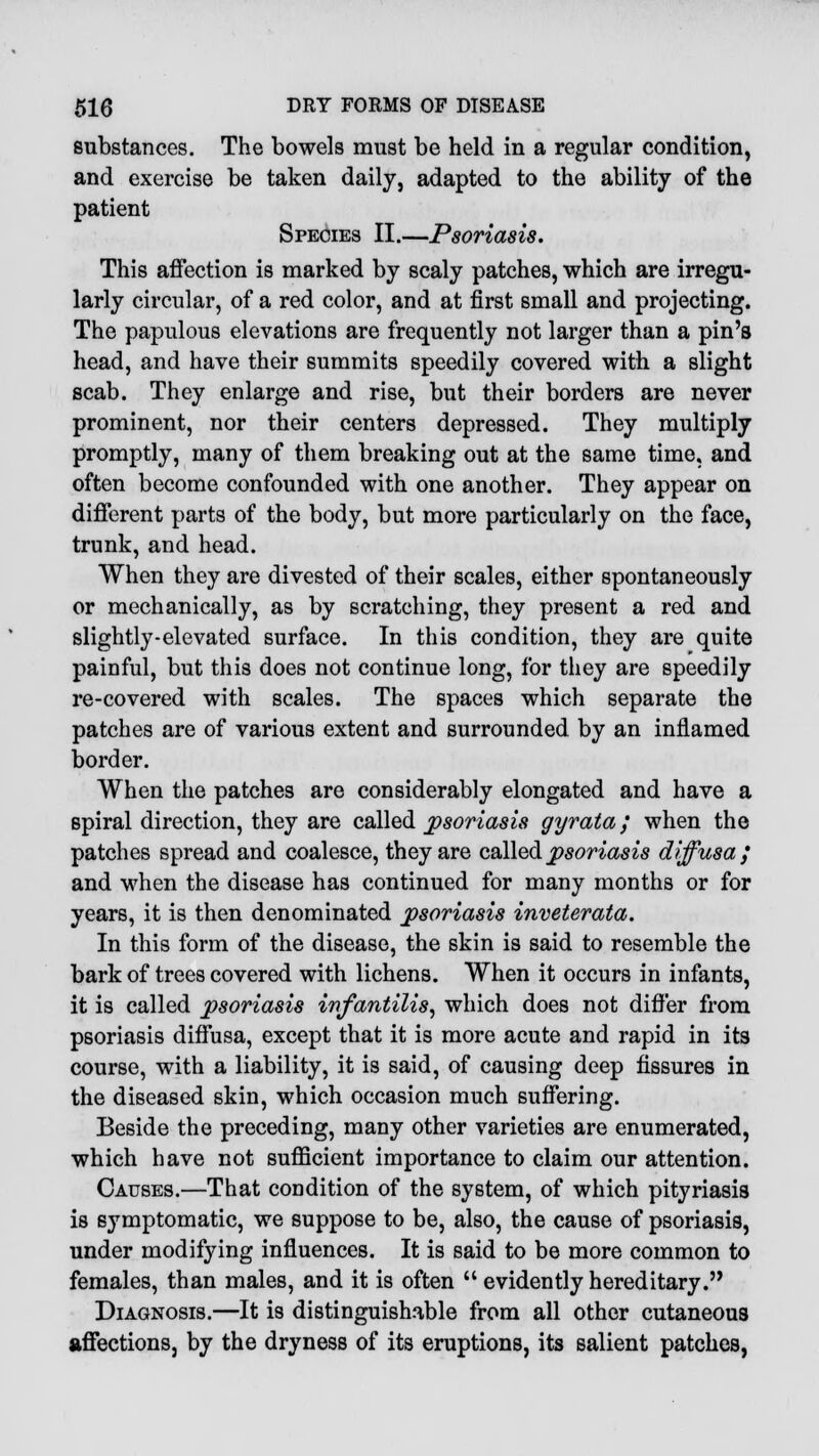 substances. The bowels must be held in a regular condition, and exercise be taken daily, adapted to the ability of the patient Species II.—Psoriasis. This affection is marked by scaly patches, which are irregu- larly circular, of a red color, and at first small and projecting. The papulous elevations are frequently not larger than a pin's head, and have their summits speedily covered with a slight scab. They enlarge and rise, but their borders are never prominent, nor their centers depressed. They multiply promptly, many of them breaking out at the same time, and often become confounded with one another. They appear on different parts of the body, but more particularly on the face, trunk, and head. When they are divested of their scales, either spontaneously or mechanically, as by scratching, they present a red and slightly-elevated surface. In this condition, they are quite painful, but this does not continue long, for they are speedily re-covered with scales. The spaces which separate the patches are of various extent and surrounded by an inflamed border. When the patches are considerably elongated and have a spiral direction, they are called psoriasis gyrata; when the patches spread and coalesce, they are called psoriasis diffusa; and when the disease has continued for many months or for years, it is then denominated psoriasis inveterata. In this form of the disease, the skin is said to resemble the bark of trees covered with lichens. When it occurs in infants, it is called psoriasis infantilis, which does not differ from psoriasis diffusa, except that it is more acute and rapid in its course, with a liability, it is said, of causing deep fissures in the diseased skin, which occasion much suffering. Beside the preceding, many other varieties are enumerated, which have not sufficient importance to claim our attention. Causes.—That condition of the system, of which pityriasis is symptomatic, we suppose to be, also, the cause of psoriasis, under modifying influences. It is said to be more common to females, than males, and it is often  evidently hereditary. Diagnosis.—It is distinguishable from all other cutaneous affections, by the dryness of its eruptions, its salient patches,