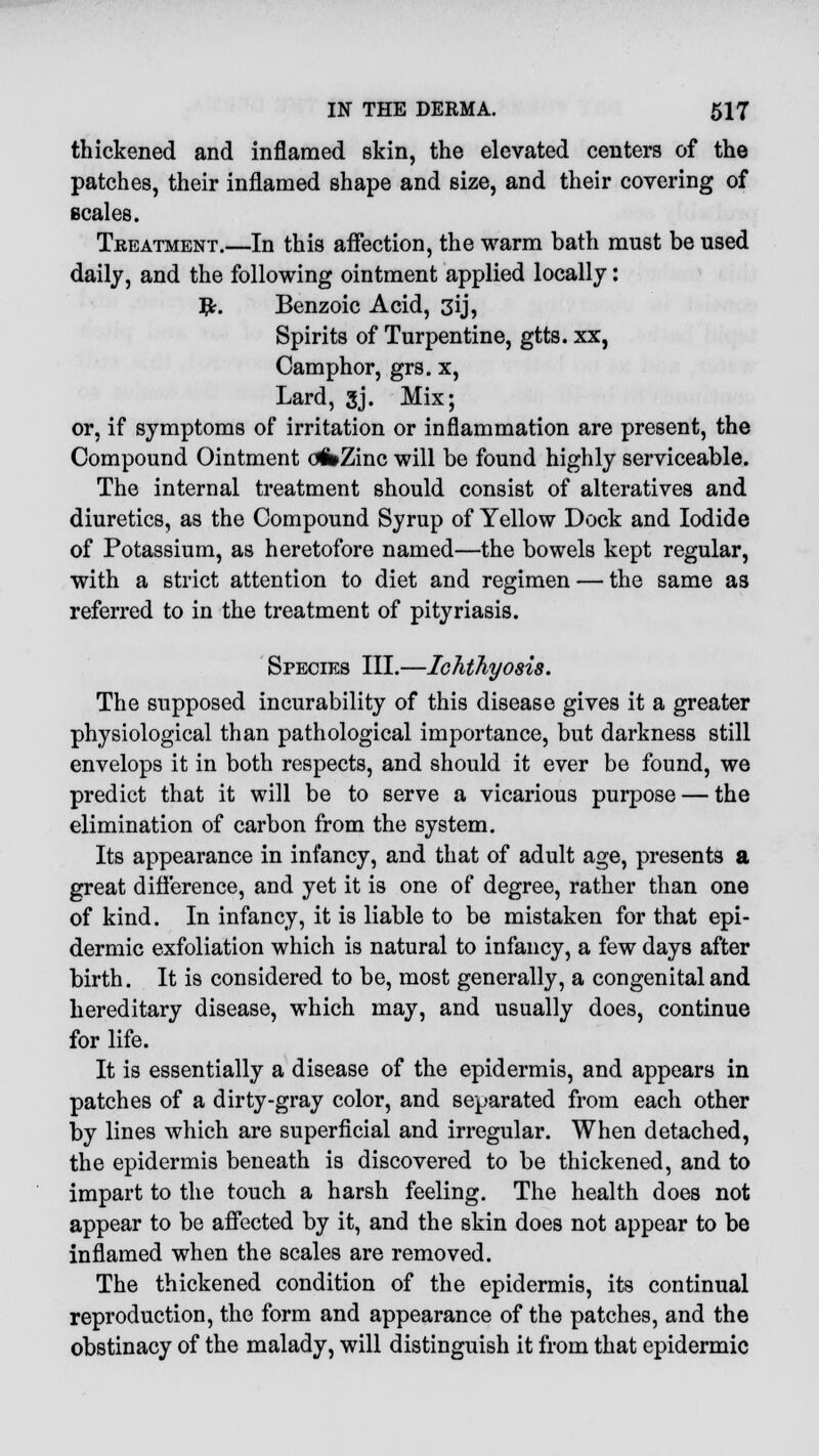 thickened and inflamed skin, the elevated centers of the patches, their inflamed shape and size, and their covering of scales. Treatment.—In this affection, the warm bath must be used daily, and the following ointment applied locally: #. Benzoic Acid, 3ij, Spirits of Turpentine, gtts. xx, Camphor, grs. x, Lard, 3j. Mix; or, if symptoms of irritation or inflammation are present, the Compound Ointment ofcZinc will be found highly serviceable. The internal treatment should consist of alteratives and diuretics, as the Compound Syrup of Yellow Dock and Iodide of Potassium, as heretofore named—the bowels kept regular, with a strict attention to diet and regimen — the same as referred to in the treatment of pityriasis. Species III.—Ichthyosis. The supposed incurability of this disease gives it a greater physiological than pathological importance, but darkness still envelops it in both respects, and should it ever be found, we predict that it will be to serve a vicarious purpose — the elimination of carbon from the system. Its appearance in infancy, and that of adult age, presents a great difference, and yet it is one of degree, rather than one of kind. In infancy, it is liable to be mistaken for that epi- dermic exfoliation which is natural to infancy, a few days after birth. It is considered to be, most generally, a congenital and hereditary disease, which may, and usually does, continue for life. It is essentially a disease of the epidermis, and appears in patches of a dirty-gray color, and separated from each other by lines which are superficial and irregular. When detached, the epidermis beneath is discovered to be thickened, and to impart to the touch a harsh feeling. The health does not appear to be affected by it, and the skin does not appear to be inflamed when the scales are removed. The thickened condition of the epidermis, its continual reproduction, the form and appearance of the patches, and the obstinacy of the malady, will distinguish it from that epidermic