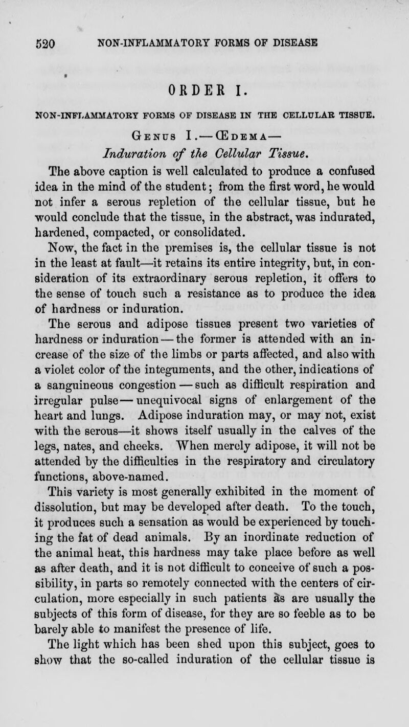 ORDER I. NON-INFLAMMATORY FOKMS OF DISEASE IN THE CELLULAR TISSUE. Genus I.— (Edema— Induration of the Cellular Tissue. The above caption is well calculated to produce a confused idea in the mind of the student; from the first word, he would not infer a serous repletion of the cellular tissue, but he would conclude that the tissue, in the abstract, was indurated, hardened, compacted, or consolidated. Now, the fact in the premises is, the cellular tissue is not in the least at fault—it retains its entire integrity, but, in con- sideration of its extraordinary serous repletion, it offers to the sense of touch such a resistance as to produce the idea of hardness or induration. The serous and adipose tissues present two varieties of hardness or induration — the former is attended with an in- crease of the size of the limbs or parts affected, and also with a violet color of the integuments, and the other, indications of a sanguineous congestion — such as difficult respiration and irregular pulse—unequivocal signs of enlargement of the heart and lungs. Adipose induration may, or may not, exist with the serous—it shows itself usually in the calves of the legs, nates, and cheeks. When merely adipose, it will not be attended by the difficulties in the respiratory and circulatory functions, above-named. This variety is most generally exhibited in the moment of dissolution, but may be developed after death. To the touch, it produces such a sensation as would be experienced by touch- ing the fat of dead animals. By an inordinate reduction of the animal heat, this hardness may take place before as well as after death, and it is not difficult to conceive of such a pos- sibility, in parts so remotely connected with the centers of cir- culation, more especially in such patients &s are usually the subjects of this form of disease, for they are so feeble as to be barely able to manifest the presence of life. The light which has been shed upon this subject, goes to show that the so-called induration of the cellular tissue is