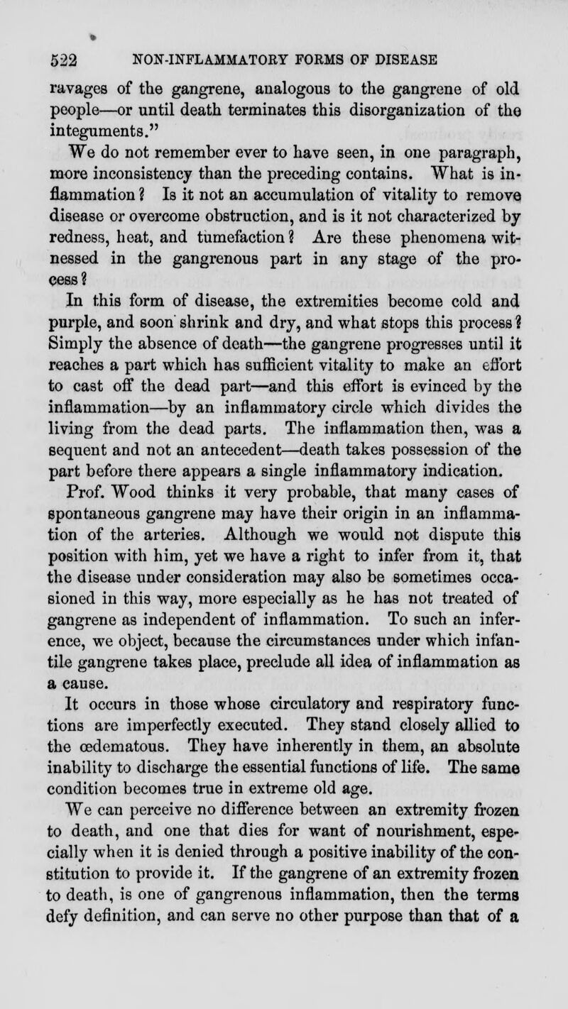 ravages of the gangrene, analogous to the gangrene of old people—or until death terminates this disorganization of the integuments. We do not remember ever to have seen, in one paragraph, more inconsistency than the preceding contains. What is in- flammation ? Is it not an accumulation of vitality to remove disease or overcome obstruction, and is it not characterized by redness, heat, and tumefaction ? Are these phenomena wit- nessed in the gangrenous part in any stage of the pro- cess? In this form of disease, the extremities become cold and purple, and soon' shrink and dry, and what stops this process | Simply the absence of death—the gangrene progresses until it reaches a part which has sufficient vitality to make an effort to cast off the dead part—and this effort is evinced by the inflammation—by an inflammatory circle which divides the living from the dead parts. The inflammation then, was a sequent and not an antecedent—death takes possession of the part before there appears a single inflammatory indication. Prof. Wood thinks it very probable, that many cases of spontaneous gangrene may have their origin in an inflamma- tion of the arteries. Although we would not dispute this position with him, yet we have a right to infer from it, that the disease under consideration may also be sometimes occa- sioned in this way, more especially as he has not treated of gangrene as independent of inflammation. To such an infer- ence, we object, because the circumstances under which infan- tile gangrene takes place, preclude all idea of inflammation as a cause. It occurs in those whose circulatory and respiratory func- tions are imperfectly executed. They stand closely allied to the cedematous. They have inherently in them, an absolute inability to discharge the essential functions of life. The same condition becomes true in extreme old age. We can perceive no difference between an extremity frozen to death, and one that dies for want of nourishment, espe- cially when it is denied through a positive inability of the con- stitution to provide it. If the gangrene of an extremity frozen to death, is one of gangrenous inflammation, then the terms defy definition, and can serve no other purpose than that of a