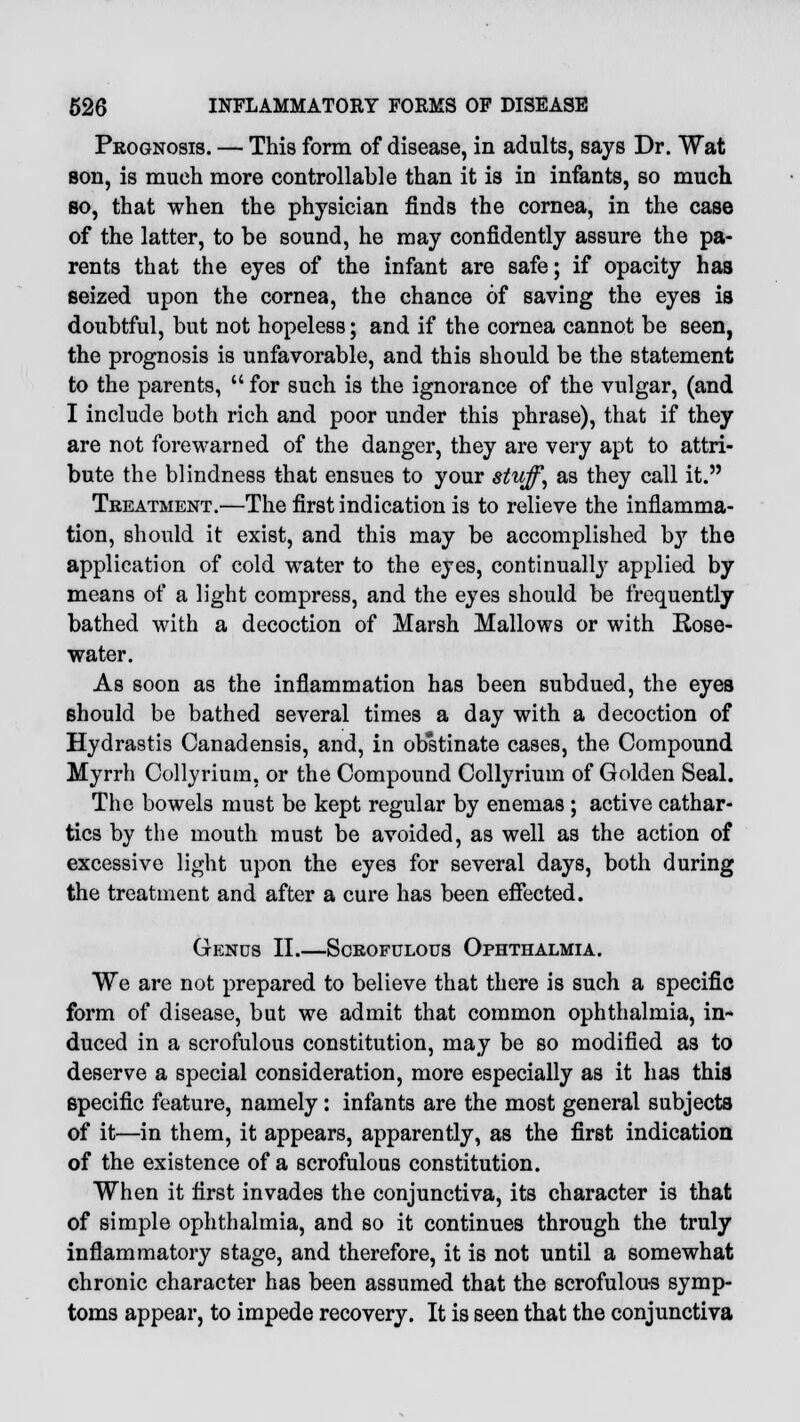 Prognosis. — This form of disease, in adults, says Dr. Wat son, is much more controllable than it is in infants, so much so, that when the physician finds the cornea, in the case of the latter, to be sound, he may confidently assure the pa- rents that the eyes of the infant are safe; if opacity has seized upon the cornea, the chance of saving the eyes is doubtful, but not hopeless; and if the cornea cannot be seen, the prognosis is unfavorable, and this should be the statement to the parents,  for such is the ignorance of the vulgar, (and I include both rich and poor under this phrase), that if they are not forewarned of the danger, they are very apt to attri- bute the blindness that ensues to your stuff, as they call it. Treatment.—The first indication is to relieve the inflamma- tion, should it exist, and this may be accomplished by the application of cold water to the eyes, continually applied by means of a light compress, and the eyes should be frequently bathed with a decoction of Marsh Mallows or with Rose- water. As soon as the inflammation has been subdued, the eyes should be bathed several times a day with a decoction of Hydrastis Canadensis, and, in obstinate cases, the Compound Myrrh Collyriura, or the Compound Collyrium of Golden Seal. The bowels must be kept regular by enemas ; active cathar- tics by the mouth must be avoided, as well as the action of excessive light upon the eyes for several days, both during the treatment and after a cure has been effected. Gends II.—Scrofulous Ophthalmia. We are not prepared to believe that there is such a specific form of disease, but we admit that common ophthalmia, in- duced in a scrofulous constitution, may be so modified as to deserve a special consideration, more especially as it has this specific feature, namely: infants are the most general subjects of it—in them, it appears, apparently, as the first indication of the existence of a scrofulous constitution. When it first invades the conjunctiva, its character is that of simple ophthalmia, and so it continues through the truly inflammatory stage, and therefore, it is not until a somewhat chronic character has been assumed that the scrofulous symp- toms appear, to impede recovery. It is seen that the conjunctiva